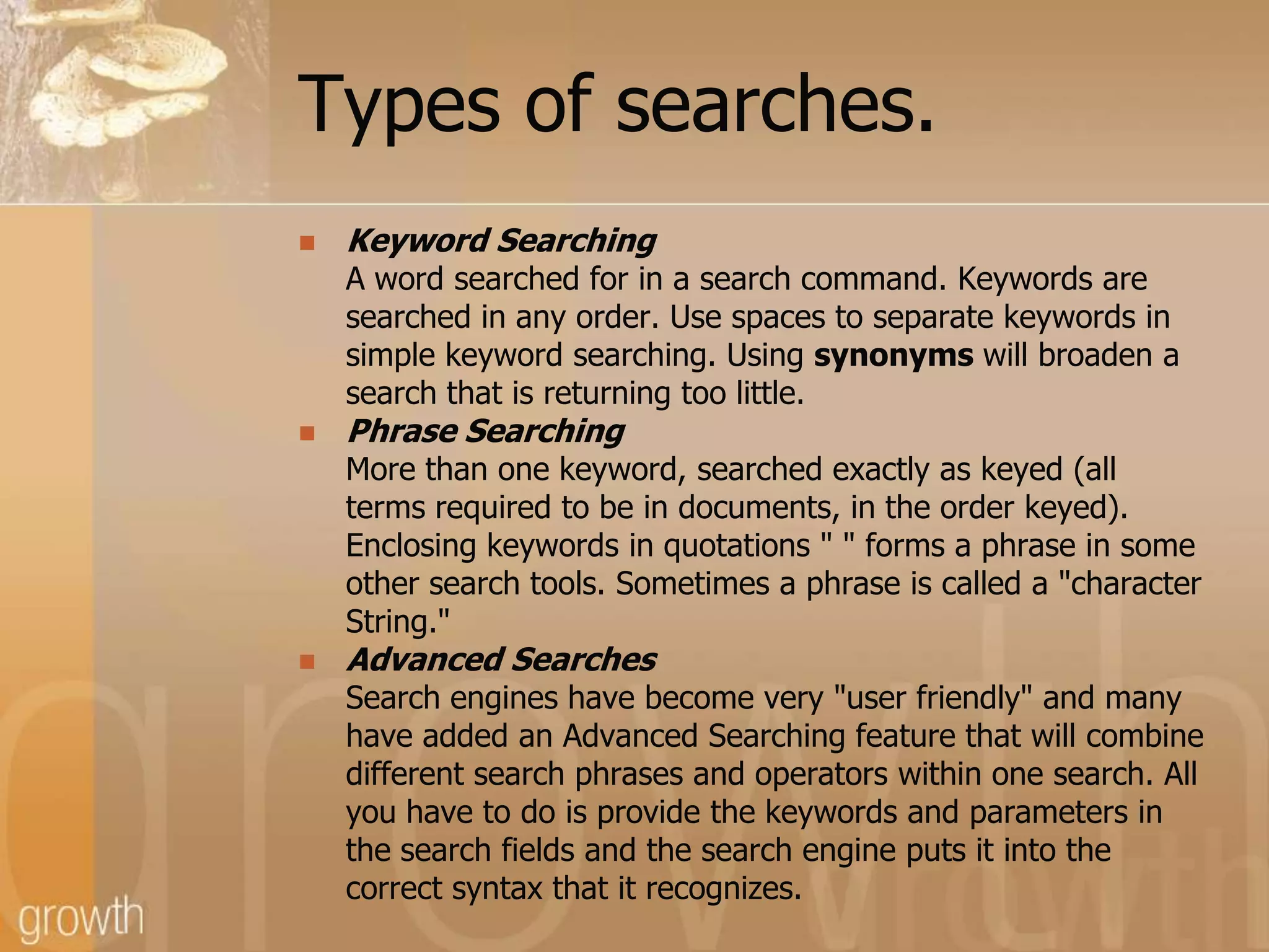 Types of searches.Keyword Searching	A word searched for in a search command. Keywords are	searched in any order. Use spaces to separate keywords in	simple keyword searching. Using synonyms will broaden a	search that is returning too little.Phrase Searching	More than one keyword, searched exactly as keyed (all	terms required to be in documents, in the order keyed).	Enclosing keywords in quotations " " forms a phrase in some	other search tools. Sometimes a phrase is called a "character	String."Advanced Searches	Search engines have become very "user friendly" and many	have added an Advanced Searching feature that will combine	different search phrases and operators within one search. All	you have to do is provide the keywords and parameters in	the search fields and the search engine puts it into the	correct syntax that it recognizes.
