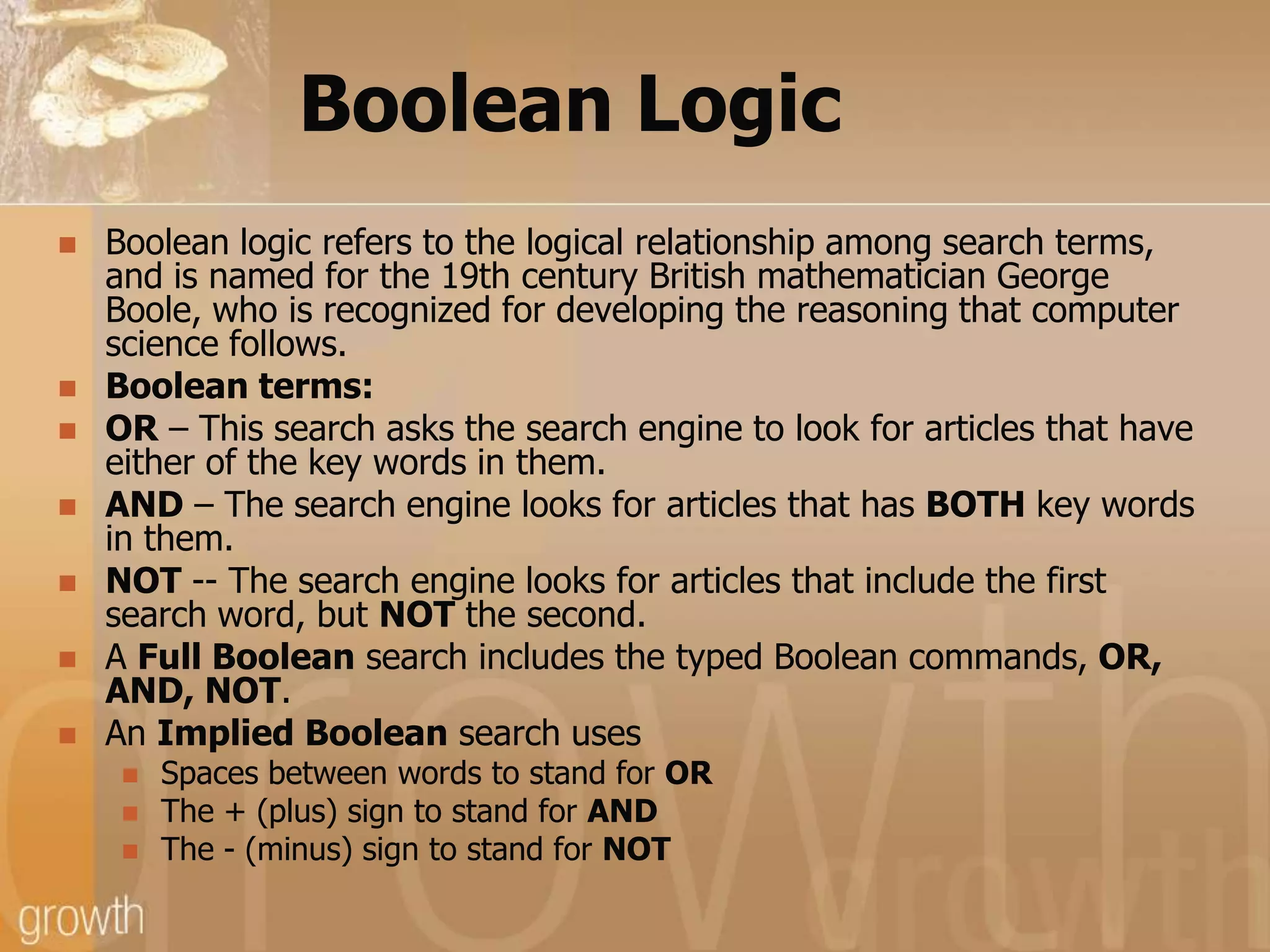 Boolean LogicBoolean logic refers to the logical relationship among search terms, and is named for the 19th century British mathematician George Boole, who is recognized for developing the reasoning that computer science follows. Boolean terms:OR – This search asks the search engine to look for articles that have either of the key words in them. AND – The search engine looks for articles that has BOTH key words in them. NOT -- The search engine looks for articles that include the first search word, but NOT the second. A Full Boolean search includes the typed Boolean commands, OR, AND, NOT. An Implied Boolean search uses Spaces between words to stand for ORThe + (plus) sign to stand for ANDThe - (minus) sign to stand for NOT