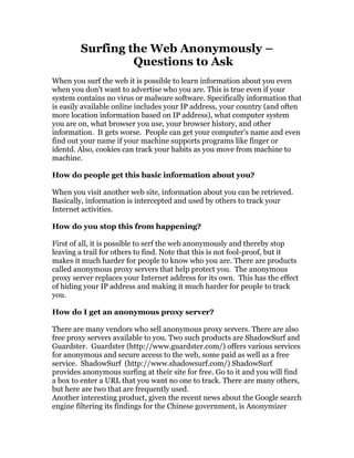 Surfing the Web Anonymously –
                 Questions to Ask
When you surf the web it is possible to learn information about you even
when you don't want to advertise who you are. This is true even if your
system contains no virus or malware software. Specifically information that
is easily available online includes your IP address, your country (and often
more location information based on IP address), what computer system
you are on, what browser you use, your browser history, and other
information. It gets worse. People can get your computer's name and even
find out your name if your machine supports programs like finger or
identd. Also, cookies can track your habits as you move from machine to
machine.

How do people get this basic information about you?

When you visit another web site, information about you can be retrieved.
Basically, information is intercepted and used by others to track your
Internet activities.

How do you stop this from happening?

First of all, it is possible to serf the web anonymously and thereby stop
leaving a trail for others to find. Note that this is not fool-proof, but it
makes it much harder for people to know who you are. There are products
called anonymous proxy servers that help protect you. The anonymous
proxy server replaces your Internet address for its own. This has the effect
of hiding your IP address and making it much harder for people to track
you.

How do I get an anonymous proxy server?

There are many vendors who sell anonymous proxy servers. There are also
free proxy servers available to you. Two such products are ShadowSurf and
Guardster. Guardster (http://www.guardster.com/) offers various services
for anonymous and secure access to the web, some paid as well as a free
service. ShadowSurf (http://www.shadowsurf.com/) ShadowSurf
provides anonymous surfing at their site for free. Go to it and you will find
a box to enter a URL that you want no one to track. There are many others,
but here are two that are frequently used.
Another interesting product, given the recent news about the Google search
engine filtering its findings for the Chinese government, is Anonymizer
 