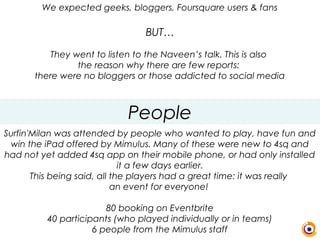 People
We expected geeks, bloggers, Foursquare users & fans
BUT…
They went to listen to the Naveen’s talk. This is also
the reason why there are few reports:
there were no bloggers or those addicted to social media
Surfin'Milan was attended by people who wanted to play, have fun and
win the iPad offered by Mimulus. Many of these were new to 4sq and
had not yet added 4sq app on their mobile phone, or had only installed
it a few days earlier.
This being said, all the players had a great time: it was really
an event for everyone!
80 booking on Eventbrite
40 participants (who played individually or in teams)
6 people from the Mimulus staff
 