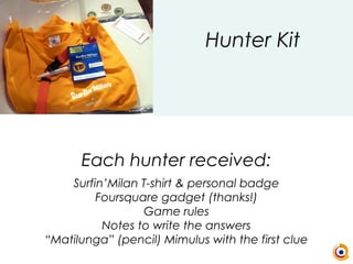 Each hunter received:
Surfin’Milan T-shirt & personal badge
Foursquare gadget (thanks!)
Game rules
Notes to write the answers
“Matilunga” (pencil) Mimulus with the first clue
Hunter Kit
 