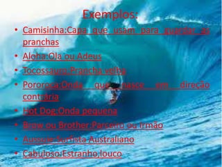 Exemplos:
• Camisinha:Capa que usam para guardar as
pranchas
• Aloha:Ola ou Adeus
• Tocossauro:Prancha velha
• Pororoca:Onda que nasce em direção
contrária
• Hot Dog:Onda pequena
• Brow ou Brother:Parceiro ou Irmão
• Aussuie:Surfista Australiano
• Cabuloso:Estranho,louco