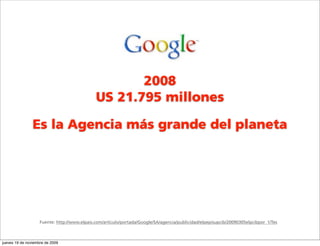 2008
                                              US 21.795 millones

                Es la Agencia más grande del planeta




                    Fuente: http://www.elpais.com/articulo/portada/Google/SA/agencia/publicidad/elpepisupcib/20090305elpcibpor_1/Tes



jueves 19 de noviembre de 2009
 