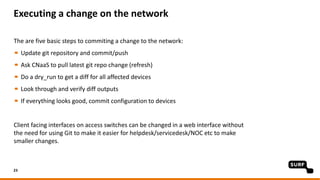 Executing a change on the network
The are five basic steps to commiting a change to the network:
Update git repository and commit/push
Ask CNaaS to pull latest git repo change (refresh)
Do a dry_run to get a diff for all affected devices
Look through and verify diff outputs
If everything looks good, commit configuration to devices
Client facing interfaces on access switches can be changed in a web interface without
the need for using Git to make it easier for helpdesk/servicedesk/NOC etc to make
smaller changes.
23
 