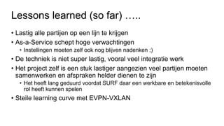 Lessons learned (so far) …..
• Lastig alle partijen op een lijn te krijgen
• As-a-Service schept hoge verwachtingen
• Instellingen moeten zelf ook nog blijven nadenken ;)
• De techniek is niet super lastig, vooral veel integratie werk
• Het project zelf is een stuk lastiger aangezien veel partijen moeten
samenwerken en afspraken helder dienen te zijn
• Het heeft lang geduurd voordat SURF daar een werkbare en betekenisvolle
rol heeft kunnen spelen
• Steile learning curve met EVPN-VXLAN
 