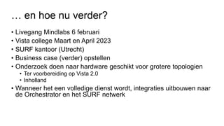 … en hoe nu verder?
• Livegang Mindlabs 6 februari
• Vista college Maart en April 2023
• SURF kantoor (Utrecht)
• Business case (verder) opstellen
• Onderzoek doen naar hardware geschikt voor grotere topologien
• Ter voorbereiding op Vista 2.0
• Inholland
• Wanneer het een volledige dienst wordt, integraties uitbouwen naar
de Orchestrator en het SURF netwerk
 