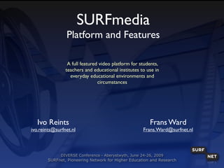 SURFmedia
                Platform and Features

                 A full featured video platform for students,
                teachers and educational institutes to use in
                  everyday educational environments and
                                circumstances




   Ivo Reints                                            Frans Ward
ivo.reints@surfnet.nl                                 Frans.Ward@surfnet.nl



              DIVERSE Conference - Aberystwyth, June 24-26, 2009
       SURFnet, Pioneering Network for Higher Education and Research
 