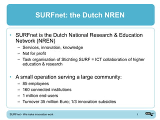 SURFnet: the Dutch NREN

• SURFnet is the Dutch National Research & Education
  Network (NREN)
      – Services, innovation, knowledge
      – Not for profit
      – Task organisation of Stichting SURF = ICT collaboration of higher
        education & research


• A small operation serving a large community:
      –   85 employees
      –   160 connected institutions
      –   1 million end-users
      –   Turnover 35 million Euro; 1/3 innovation subsidies

SURFnet - We make innovation work                                   1
 