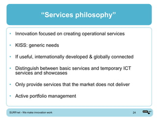 “Services philosophy”

• Innovation focused on creating operational services

• KISS: generic needs

• If useful, internationally developed & globally connected

• Distinguish between basic services and temporary ICT
  services and showcases

• Only provide services that the market does not deliver

• Active portfolio management


SURFnet - We make innovation work                          24
 