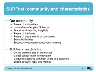 SURFnet: community and characteristics

• Our community
      –   Research universities
      –   Universities of Applied Sciences
      –   Academic & teaching hospitals
      –   Research institutes
      –   Research departments of companies
      –   Scientific libraries
      –   Secondary vocational education & training

• SURFnet characteristics:
      –   On the demand side of the market
      –   Global collaboration in innovation
      –   Unique relationship with both users and suppliers
      –   Bridge between R&D and market

SURFnet - We make innovation work                             5
 