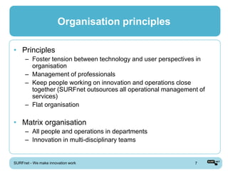 Organisation principles

• Principles
      – Foster tension between technology and user perspectives in
        organisation
      – Management of professionals
      – Keep people working on innovation and operations close
        together (SURFnet outsources all operational management of
        services)
      – Flat organisation

• Matrix organisation
      – All people and operations in departments
      – Innovation in multi-disciplinary teams


SURFnet - We make innovation work                             7
 