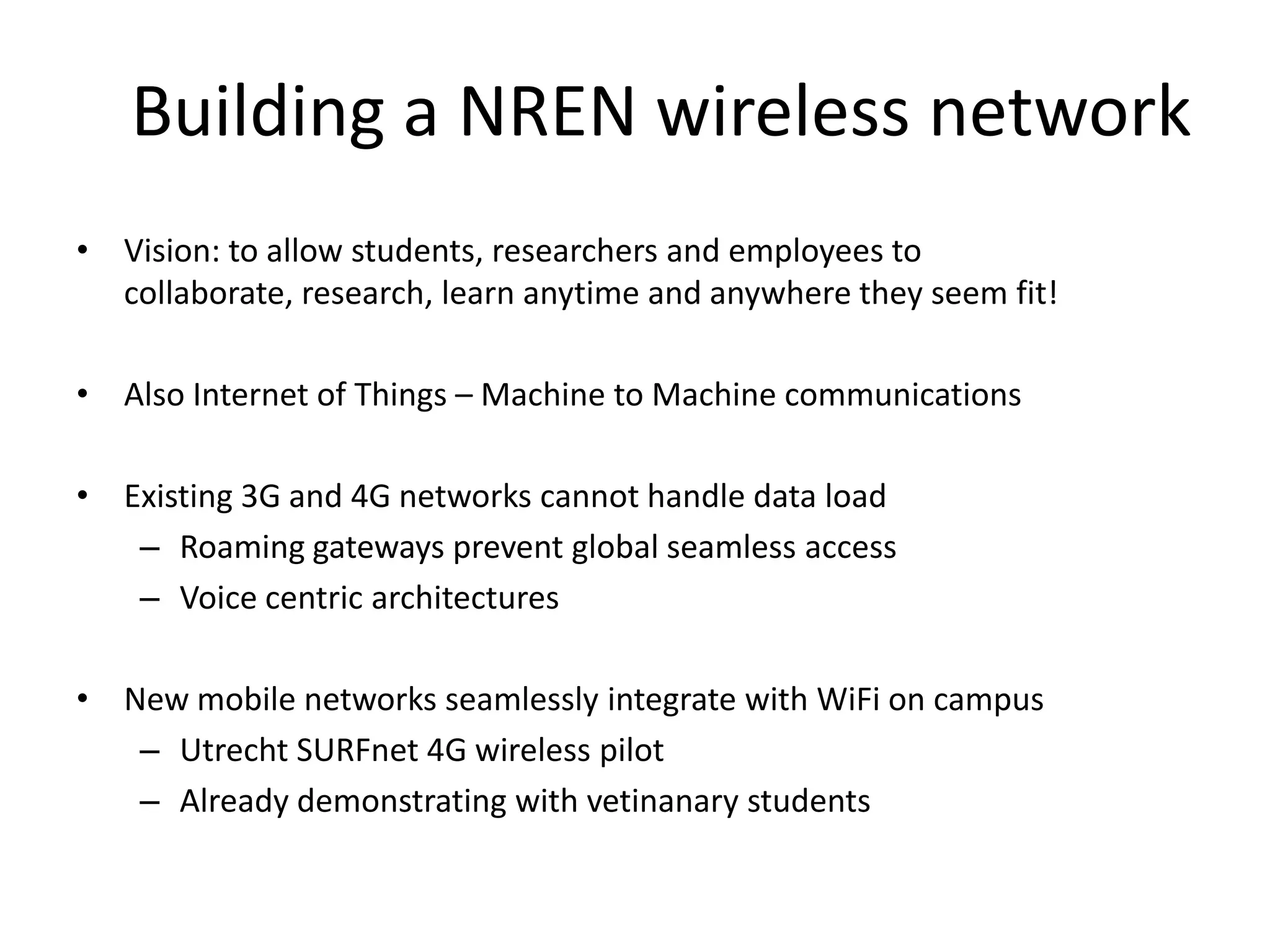 Building a NREN wireless network
• Vision: to allow students, researchers and employees to
  collaborate, research, learn anytime and anywhere they seem fit!

• Also Internet of Things – Machine to Machine communications

• Existing 3G and 4G networks cannot handle data load
   – Roaming gateways prevent global seamless access
   – Voice centric architectures

• New mobile networks seamlessly integrate with WiFi on campus
   – Utrecht SURFnet 4G wireless pilot
   – Already demonstrating with vetinanary students
 