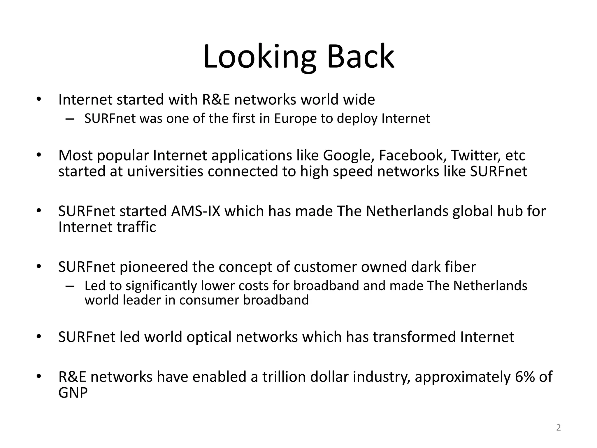 Looking Back
• Internet started with R&E networks world wide
    – SURFnet was one of the first in Europe to deploy Internet

• Most popular Internet applications like Google, Facebook, Twitter, etc
  started at universities connected to high speed networks like SURFnet

• SURFnet started AMS-IX which has made The Netherlands global hub for
  Internet traffic

• SURFnet pioneered the concept of customer owned dark fiber
    – Led to significantly lower costs for broadband and made The Netherlands
      world leader in consumer broadband

• SURFnet led world optical networks which has transformed Internet

• R&E networks have enabled a trillion dollar industry, approximately 6% of
  GNP
                                                                                2
 