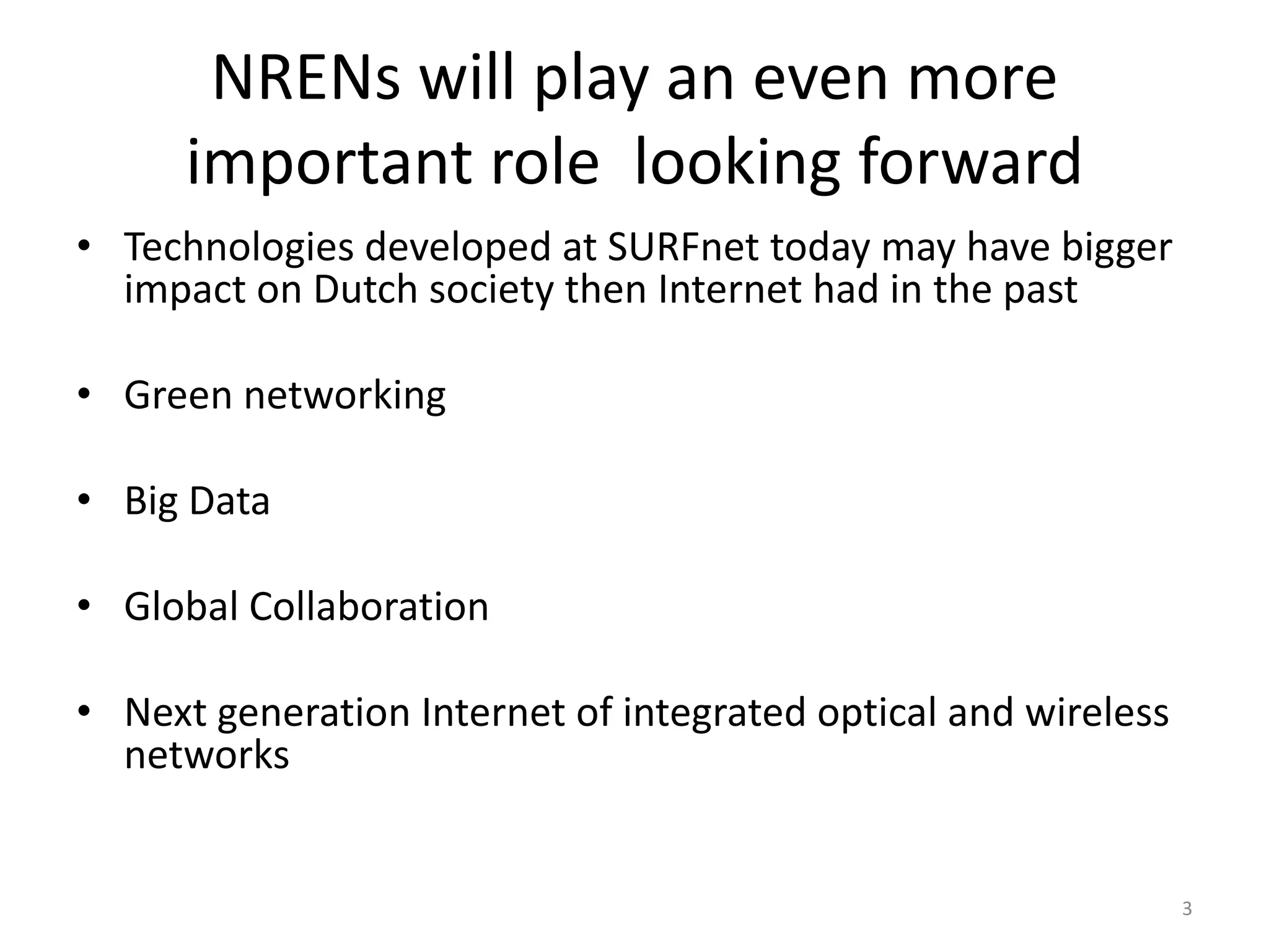 NRENs will play an even more
      important role looking forward
• Technologies developed at SURFnet today may have bigger
  impact on Dutch society then Internet had in the past

• Green networking

• Big Data

• Global Collaboration

• Next generation Internet of integrated optical and wireless
  networks


                                                                3
 