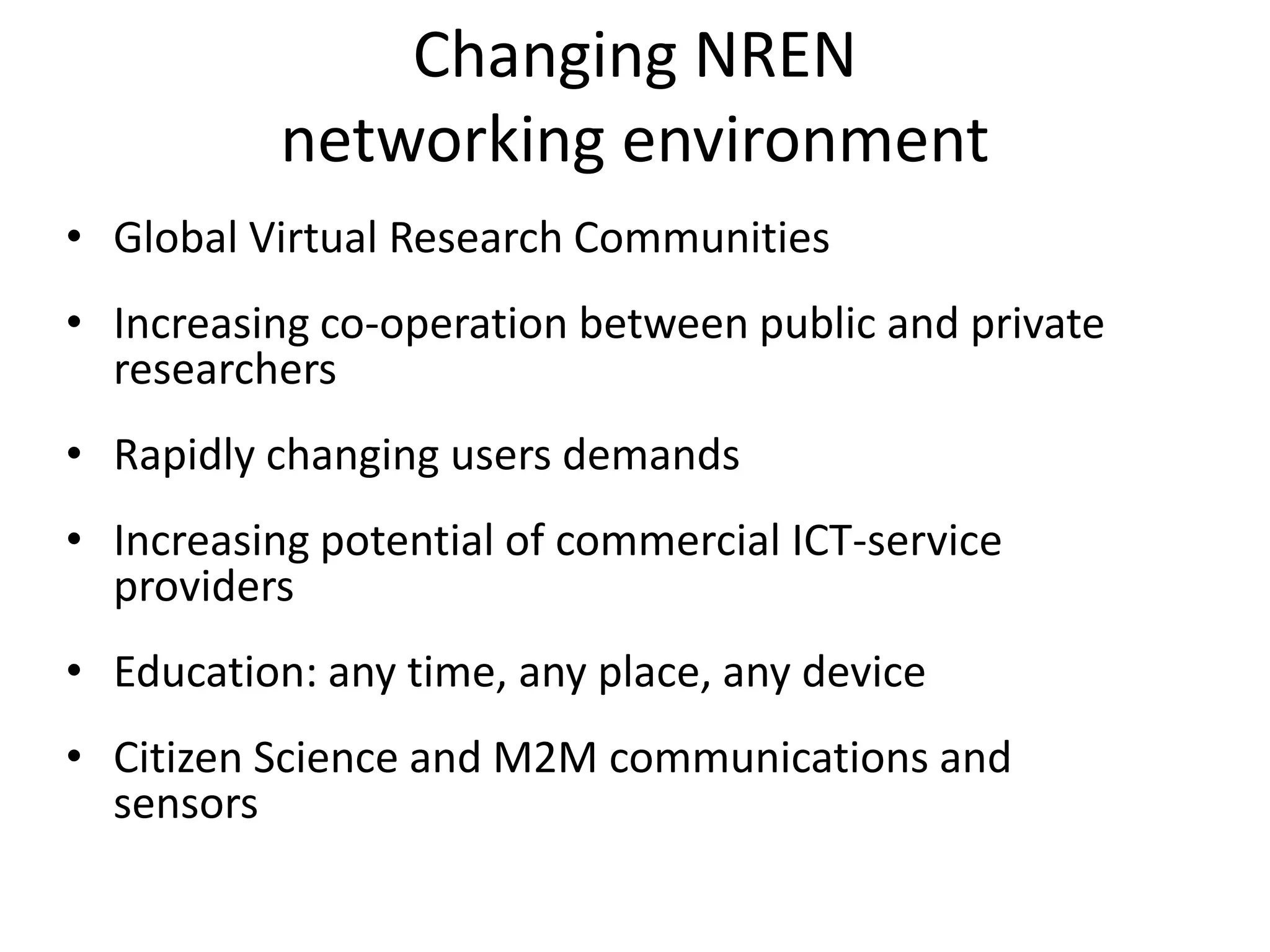 Changing NREN
          networking environment
• Global Virtual Research Communities
• Increasing co-operation between public and private
  researchers
• Rapidly changing users demands
• Increasing potential of commercial ICT-service
  providers
• Education: any time, any place, any device
• Citizen Science and M2M communications and
  sensors
 