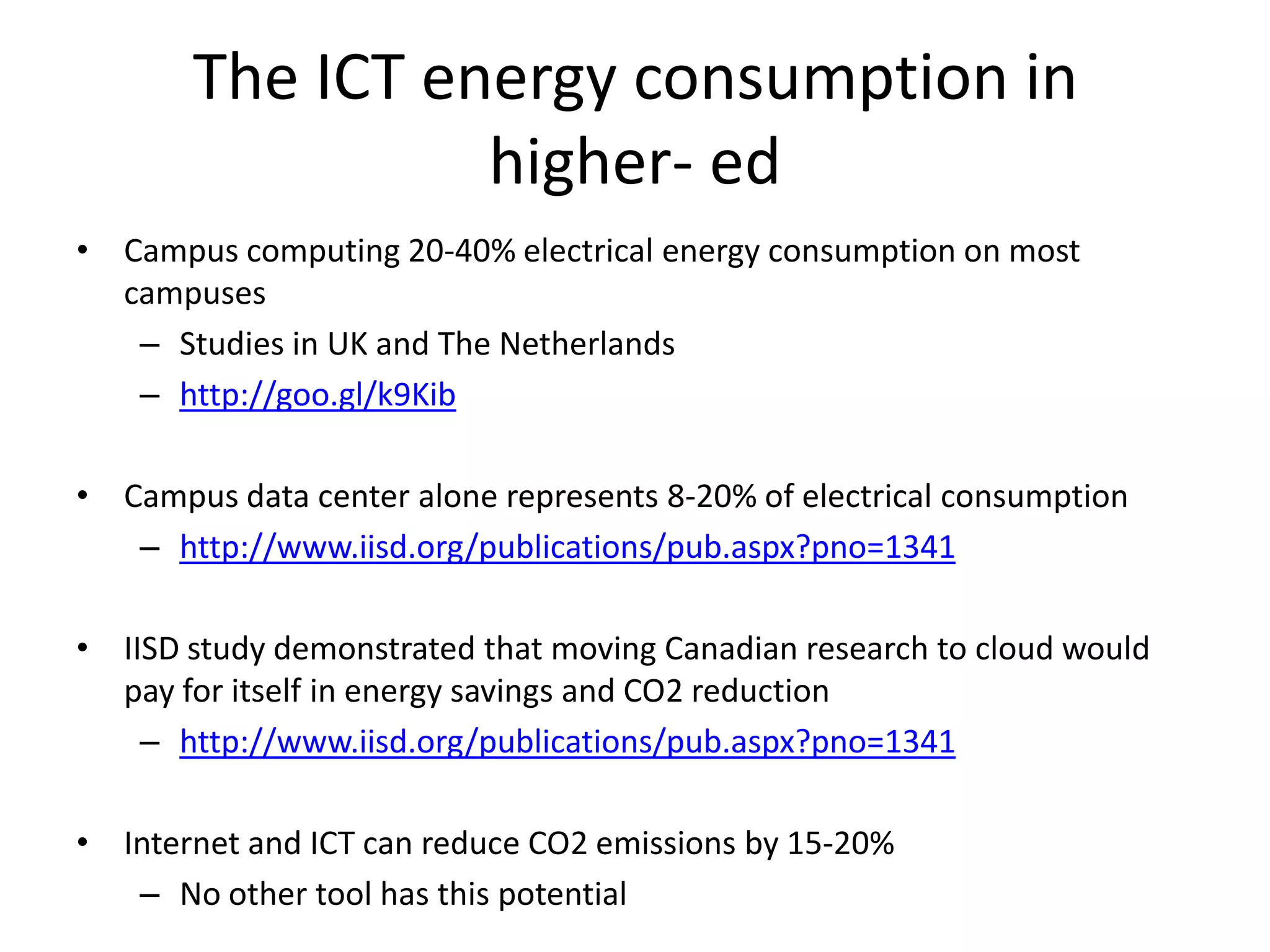 The ICT energy consumption in
                 higher- ed
• Campus computing 20-40% electrical energy consumption on most
  campuses
   – Studies in UK and The Netherlands
   – http://goo.gl/k9Kib

• Campus data center alone represents 8-20% of electrical consumption
   – http://www.iisd.org/publications/pub.aspx?pno=1341

• IISD study demonstrated that moving Canadian research to cloud would
  pay for itself in energy savings and CO2 reduction
    – http://www.iisd.org/publications/pub.aspx?pno=1341

• Internet and ICT can reduce CO2 emissions by 15-20%
   – No other tool has this potential
 