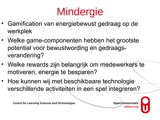 Mindergie
• Gamification van energiebewust gedraag op de
  werkplek
• Welke game-componenten hebben het grootste
  potential voor bewustwording en gedraags-
  verandering?
• Welke rewards zijn belangrijk om medewerkers te
  motiveren, energie te besparen?
• Hoe kunnen wij met beschikbaare technologie
  verschillende activiteiten in een spel integreren?
 
