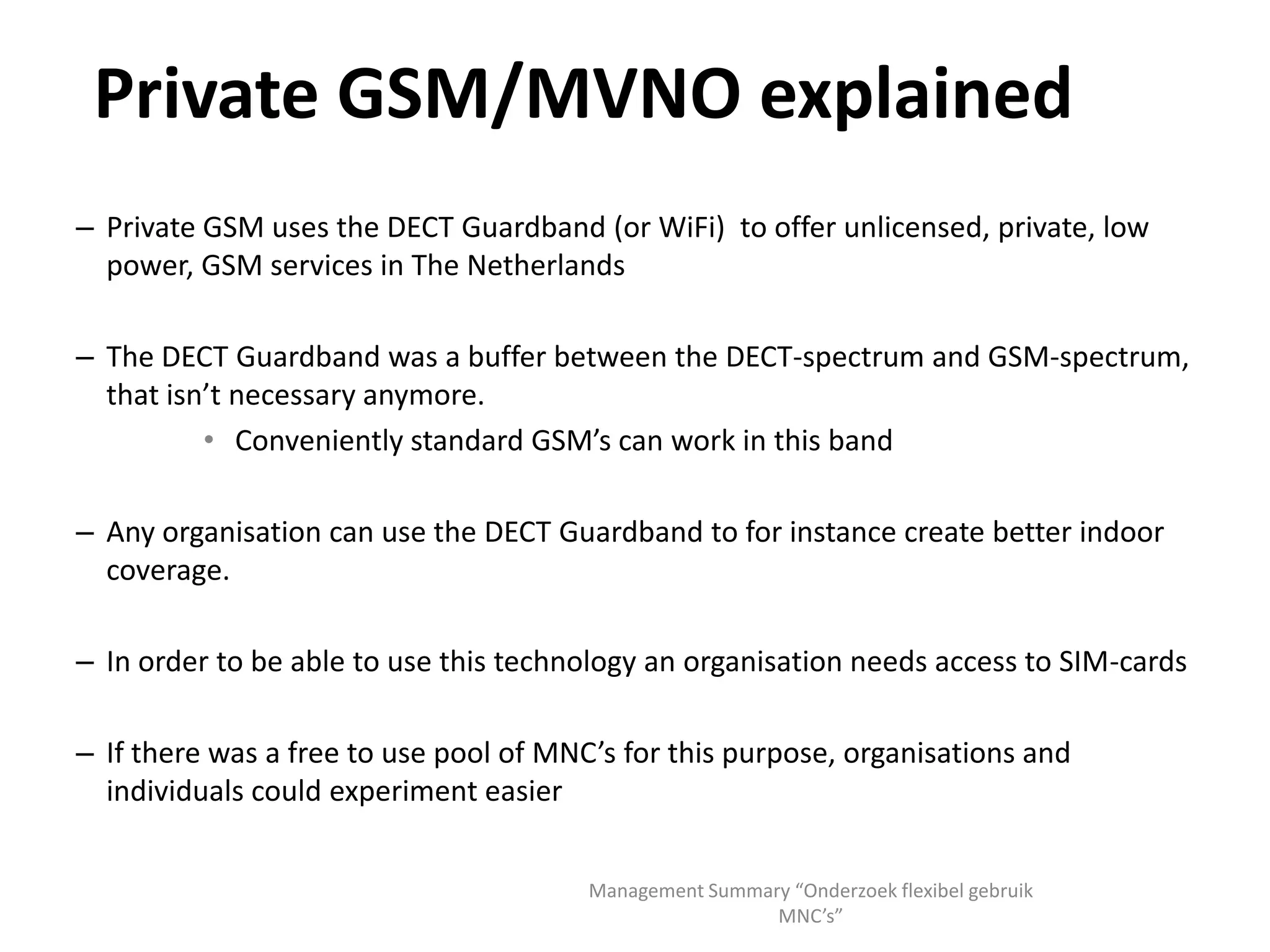 SIM-cards lock customers to networksSIM-card designed to facilitate easy change of network or handset for consumerNo need to change handset to change network or to change number when changing handsetsEvery SIM-card has a unique unchangeable IMSI-number and cryptographic key that ties the SIM to a network. IMSI is 15 digits:Mobile Country Code (3 digits, issued by ITU)Mobile Network code (2 or 3 digits, issued by national regulator or ITU for international)Mobile Subscriber Identity Number (9 digits, issued by mobile network) For security reasons the IMSI-number and cryptographic key can’t be changed. Home Location Register verifies the cryptographic keyWholesale networks use MCC+MNC to give access to deviceMVNO switches wholesale network by changing access permissions(Inter)national roaming works the same wayManagement Summary “Onderzoek flexibel gebruik MNC’s”
