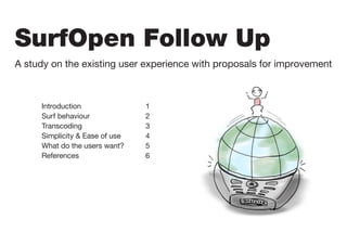 SurfOpen Follow Up
A study on the existing user experience with proposals for improvement
Introduction 					 1
Surf behaviour				 2
Transcoding					 3
Simplicity & Ease of use		 4
What do the users want?		 5
References					 6
 