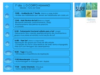 + 1º dia | O CORPO HUMANO
Sábado – Turno da Tarde
16:00: - Free Surf (Marco e Jorge André)
-Separação dos grupos por níveis de dificuldade
- Condições do mar e características de swell, vento e topografia
-Free Surf com filmagens dos desempenhos
13:00 – Avaliação da 1ª Seção (Marco e Jorge André)
- Análise das habilidade que devem ser trabalhados em cada um6
7
8
19:30 - Jantar Orientado (Claudya)
- Como se alimentar para o Surf
14:30 - Treinamento Funcional voltado para o Surf (Jorge)
-Treinamento físico visando aperfeiçoamento dos movimentos e
grupos musculares envolvidos numa seção de surf
13:45 - Aula Técnica de Surf (Marco e Jorge)
-Revisando (remada, posicionamento, Drop)
-Posicionamento das pernas na prancha
-A cavada
18:00 - Yoga (Claudia)
- Otimização e importância da respiração
19:00 Massoterapia (Claudia)
- Automassagem e massagem em duplas.11
12
10
9
 