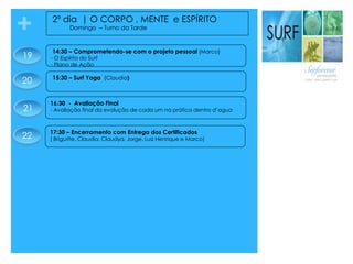 + 2º dia | O CORPO , MENTE e ESPÍRITO
Domingo – Turno da Tarde
16:30 - Avaliação Final
- Avaliação final da evolução de cada um na prática dentro d’agua
15:30 – Surf Yoga (Claudia)
22
14:30 – Comprometendo-se com o projeto pessoal (Marco)
- O Espírito do Surf
- Plano de Ação
17:30 – Encerramento com Entrega dos Certificados
( Briguitte, Claudia, Claudya, Jorge, Luiz Henrique e Marco)
21
20
19
 