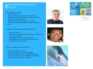 +QUEM ESTÁ PROMOVENDO
ESTA IDEIA
Marco Martins – 53 anos
• Surfista á 40 anos
• Trips para Uruguai, Argentina, Chile, Peru,
México, Costa Rica, Califórnia, Hawaii, França,
Espanha e Ilhas Canárias
• Administrador de Empresas, com MBA e
Fundador de várias entidades relacionadas ao
Surf
Jorge André Maximiliano Oliveira – 48 anos
• Surfista á 34 anos
• Trips Internacionais para Peru, México, Califórnia,
Hawaii e Indonésia
• Graduado em Educação Física com
especialização em treinamento funcional,
biometria da musculação.
Claudia Aragão Gianessi – 32anos
• Surfista á mais de 13 anos
• Formação Maste de Yoga Integrativa
• Terapeuta Holística com especialização em
Ayurveda, Thai massagem, REIKi, Yogaterapia,
Chakraterapia e Ajustes corporais.
 