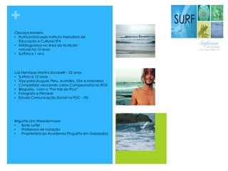 +
Claudya Moreira
• Nutricionista pelo Instituto Metodista de
Educação e Cultura/ IPA
• IridólogaAtua na área da Nutrição
natural há 10 anos
• Surfista a 1 ano
Luiz Henrique Martins Escopelli – 22 anos
• Surfista á 15 anos
• Trips para Uruguai, Peru, Austrália, USA e Indonésia
• Competidor vencendo vários Campeonatos no RGS
• Bloguista, com o “Por trás do Pico”
• Fotografo e Filmaker
• Estuda Comunicação Social na PUC – RS
Briguitte Linn Weiedemayer
• Body surfer
• Professora de natação
• Proprietária da Academia Pinguirito em Garopaba
 
