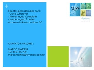 +Pacotes para dois dias com:
- Curso Surforever
- Alimentação Completa
- Hospedagem 2 noites
na beira da Praia do Rosa SC.
CONTATO E VALORES :
MARCO MARTINS
+55 48 91357709
marcomartins80@yahoo.com.br
 