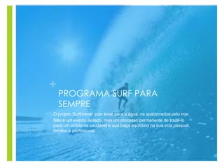 +
PROGRAMA SURF PARA
SEMPRE
O projeto Surforever quer levar para a água os apaixonados pelo mar.
Não é um evento isolado, mas um processo permanente de trazê-lo
para um ambiente saudável e que traga equilíbrio na sua vida pessoal,
familiar e profissional.
 