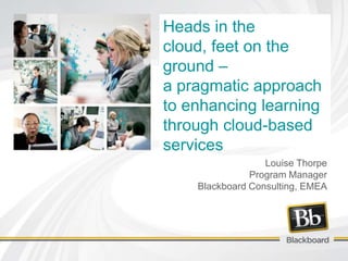 Heads in the
cloud, feet on the
ground –
a pragmatic approach
to enhancing learning
through cloud-based
services
                  Louise Thorpe
               Program Manager
    Blackboard Consulting, EMEA
 