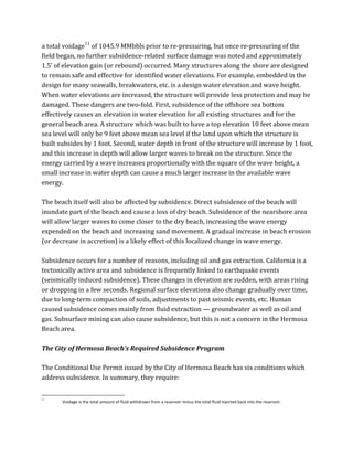 a	
  total	
  voidage11
	
  of	
  1045.9	
  MMbbls	
  prior	
  to	
  re-­‐pressuring,	
  but	
  once	
  re-­‐pressuring	
  of	
  the	
  
field	
  began,	
  no	
  further	
  subsidence-­‐related	
  surface	
  damage	
  was	
  noted	
  and	
  approximately	
  
1.5’	
  of	
  elevation	
  gain	
  (or	
  rebound)	
  occurred.	
  Many	
  structures	
  along	
  the	
  shore	
  are	
  designed	
  
to	
  remain	
  safe	
  and	
  effective	
  for	
  identified	
  water	
  elevations.	
  For	
  example,	
  embedded	
  in	
  the	
  
design	
  for	
  many	
  seawalls,	
  breakwaters,	
  etc.	
  is	
  a	
  design	
  water	
  elevation	
  and	
  wave	
  height.	
  
When	
  water	
  elevations	
  are	
  increased,	
  the	
  structure	
  will	
  provide	
  less	
  protection	
  and	
  may	
  be	
  
damaged.	
  These	
  dangers	
  are	
  two-­‐fold.	
  First,	
  subsidence	
  of	
  the	
  offshore	
  sea	
  bottom	
  
effectively	
  causes	
  an	
  elevation	
  in	
  water	
  elevation	
  for	
  all	
  existing	
  structures	
  and	
  for	
  the	
  
general	
  beach	
  area.	
  A	
  structure	
  which	
  was	
  built	
  to	
  have	
  a	
  top	
  elevation	
  10	
  feet	
  above	
  mean	
  
sea	
  level	
  will	
  only	
  be	
  9	
  feet	
  above	
  mean	
  sea	
  level	
  if	
  the	
  land	
  upon	
  which	
  the	
  structure	
  is	
  
built	
  subsides	
  by	
  1	
  foot.	
  Second,	
  water	
  depth	
  in	
  front	
  of	
  the	
  structure	
  will	
  increase	
  by	
  1	
  foot,	
  
and	
  this	
  increase	
  in	
  depth	
  will	
  allow	
  larger	
  waves	
  to	
  break	
  on	
  the	
  structure.	
  Since	
  the	
  
energy	
  carried	
  by	
  a	
  wave	
  increases	
  proportionally	
  with	
  the	
  square	
  of	
  the	
  wave	
  height,	
  a	
  
small	
  increase	
  in	
  water	
  depth	
  can	
  cause	
  a	
  much	
  larger	
  increase	
  in	
  the	
  available	
  wave	
  
energy.	
  
	
  
The	
  beach	
  itself	
  will	
  also	
  be	
  affected	
  by	
  subsidence.	
  Direct	
  subsidence	
  of	
  the	
  beach	
  will	
  
inundate	
  part	
  of	
  the	
  beach	
  and	
  cause	
  a	
  loss	
  of	
  dry	
  beach.	
  Subsidence	
  of	
  the	
  nearshore	
  area	
  
will	
  allow	
  larger	
  waves	
  to	
  come	
  closer	
  to	
  the	
  dry	
  beach,	
  increasing	
  the	
  wave	
  energy	
  
expended	
  on	
  the	
  beach	
  and	
  increasing	
  sand	
  movement.	
  A	
  gradual	
  increase	
  in	
  beach	
  erosion	
  
(or	
  decrease	
  in	
  accretion)	
  is	
  a	
  likely	
  effect	
  of	
  this	
  localized	
  change	
  in	
  wave	
  energy.	
  
	
  
Subsidence	
  occurs	
  for	
  a	
  number	
  of	
  reasons,	
  including	
  oil	
  and	
  gas	
  extraction.	
  California	
  is	
  a	
  
tectonically	
  active	
  area	
  and	
  subsidence	
  is	
  frequently	
  linked	
  to	
  earthquake	
  events	
  
(seismically	
  induced	
  subsidence).	
  These	
  changes	
  in	
  elevation	
  are	
  sudden,	
  with	
  areas	
  rising	
  
or	
  dropping	
  in	
  a	
  few	
  seconds.	
  Regional	
  surface	
  elevations	
  also	
  change	
  gradually	
  over	
  time,	
  
due	
  to	
  long-­‐term	
  compaction	
  of	
  soils,	
  adjustments	
  to	
  past	
  seismic	
  events,	
  etc.	
  Human	
  
caused	
  subsidence	
  comes	
  mainly	
  from	
  fluid	
  extraction	
  —	
  groundwater	
  as	
  well	
  as	
  oil	
  and	
  
gas.	
  Subsurface	
  mining	
  can	
  also	
  cause	
  subsidence,	
  but	
  this	
  is	
  not	
  a	
  concern	
  in	
  the	
  Hermosa	
  
Beach	
  area.	
  
	
  
The	
  City	
  of	
  Hermosa	
  Beach’s	
  Required	
  Subsidence	
  Program	
  
	
  
The	
  Conditional	
  Use	
  Permit	
  issued	
  by	
  the	
  City	
  of	
  Hermosa	
  Beach	
  has	
  six	
  conditions	
  which	
  
address	
  subsidence.	
  In	
  summary,	
  they	
  require:	
  
	
  	
  	
  	
  	
  	
  	
  	
  	
  	
  	
  	
  	
  	
  	
  	
  	
  	
  	
  	
  	
  	
  	
  	
  	
  	
  	
  	
  	
  	
  	
  	
  	
  	
  	
  	
  	
  	
  	
  	
  	
  	
  	
  	
  	
  	
  	
  	
  	
  	
  	
  	
  	
  	
  	
  	
  
11
Voidage	
  is	
  the	
  total	
  amount	
  of	
  fluid	
  withdrawn	
  from	
  a	
  reservoir	
  minus	
  the	
  total	
  fluid	
  injected	
  back	
  into	
  the	
  reservoir.	
  
 