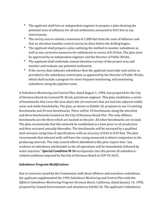  
• The	
  applicant	
  shall	
  hire	
  an	
  independent	
  engineer	
  to	
  prepare	
  a	
  plan	
  showing	
  the	
  
potential	
  zone	
  of	
  influence	
  for	
  all	
  soil	
  settlement,	
  measured	
  to	
  0.01	
  feet	
  at	
  any	
  
control	
  point.	
  
• The	
  survey	
  area	
  to	
  extend	
  a	
  minimum	
  of	
  1,000	
  feet	
  from	
  the	
  zone	
  of	
  influence	
  and	
  
that	
  an	
  elevation	
  baseline	
  control	
  survey	
  be	
  done	
  before	
  the	
  drilling	
  begins.	
  
• The	
  applicant	
  shall	
  prepare	
  a	
  plan	
  outlining	
  the	
  method	
  to	
  monitor	
  subsidence	
  as	
  
well	
  as	
  any	
  corrective	
  measures	
  for	
  settlements	
  in	
  excess	
  of	
  0.10	
  feet.	
  The	
  plan	
  must	
  
be	
  approved	
  by	
  an	
  independent	
  engineer	
  and	
  the	
  Director	
  of	
  Public	
  Works.	
  
• The	
  applicant	
  shall	
  undertake	
  annual	
  elevation	
  surveys	
  of	
  the	
  project	
  area	
  and	
  
monitor	
  and	
  evaluate	
  any	
  potential	
  settlement.	
  
• If	
  the	
  survey	
  data	
  indicates	
  subsidence	
  then	
  the	
  applicant	
  must	
  take	
  such	
  action	
  as	
  
provided	
  in	
  the	
  subsidence	
  control	
  plan	
  as	
  approved	
  by	
  the	
  Director	
  of	
  Public	
  Works,	
  
which	
  shall	
  include	
  a	
  program	
  for	
  more	
  frequent	
  monitoring,	
  and	
  monitoring	
  
subsidence	
  along	
  the	
  pipeline	
  route.	
  
	
  
A	
  Subsidence	
  Monitoring	
  and	
  Control	
  Plan,	
  dated	
  August	
  1,	
  1994,	
  was	
  prepared	
  for	
  the	
  City	
  
of	
  Hermosa	
  Beach	
  by	
  Leonard	
  W.	
  Brock,	
  petroleum	
  engineer.	
  This	
  plan	
  establishes	
  a	
  series	
  
of	
  benchmarks	
  that	
  cover	
  the	
  area	
  above	
  the	
  oil	
  reservoirs	
  that	
  are	
  tied	
  into	
  adjacent	
  stable	
  
areas	
  and	
  stable	
  benchmarks.	
  The	
  plan,	
  as	
  shown	
  in	
  Exhibit	
  18,	
  proposes	
  to	
  use	
  13	
  existing	
  
benchmarks	
  and	
  20	
  new	
  benchmarks.	
  There	
  will	
  be	
  10	
  benchmarks	
  along	
  the	
  shoreline	
  
and	
  three	
  benchmarks	
  located	
  on	
  the	
  City	
  of	
  Hermosa	
  Beach	
  Pier.	
  The	
  only	
  offshore	
  
benchmarks	
  are	
  the	
  three	
  which	
  are	
  located	
  on	
  the	
  pier.	
  All	
  other	
  benchmarks	
  are	
  on	
  land.	
  
The	
  plan	
  recommends	
  that	
  this	
  network	
  be	
  established	
  as	
  a	
  base	
  prior	
  to	
  oil	
  production	
  
and	
  then	
  surveyed	
  annually	
  thereafter.	
  The	
  benchmarks	
  will	
  be	
  surveyed	
  by	
  a	
  qualified	
  
land	
  surveyor	
  using	
  Class	
  II	
  specifications	
  with	
  an	
  accuracy	
  of	
  0.02	
  to	
  0.05	
  feet.	
  The	
  plan	
  
recommends	
  that	
  selected	
  wells	
  will	
  have	
  the	
  casing	
  measured	
  to	
  detect	
  compaction	
  in	
  the	
  
producing	
  intervals.	
  The	
  only	
  control	
  efforts	
  identified	
  in	
  this	
  plan	
  require	
  that	
  “any	
  
evidence	
  of	
  subsidence	
  attributable	
  to	
  the	
  oil	
  operations	
  will	
  be	
  immediately	
  followed	
  by	
  
water	
  injection.”	
  Special	
  Condition	
  M-­34	
  incorporates	
  into	
  this	
  permit	
  all	
  subsidence-­‐
related	
  conditions	
  imposed	
  by	
  the	
  City	
  of	
  Hermosa	
  Beach	
  in	
  CUP	
  95-­‐5632.	
  
	
  
Subsidence	
  Program	
  Modifications	
  
	
  
Due	
  to	
  concerns	
  raised	
  by	
  the	
  Commission	
  staff	
  about	
  offshore	
  and	
  nearshore	
  subsidence,	
  
the	
  applicant	
  supplemented	
  the	
  1994	
  Subsidence	
  Monitoring	
  and	
  Control	
  Plan	
  with	
  the	
  
Offshore	
  Subsidence	
  Monitoring	
  Program	
  Hermosa	
  Beach,	
  California,	
  dated	
  January	
  14,	
  1998,	
  
prepared	
  by	
  Coastal	
  Environments	
  and	
  attached	
  as	
  Exhibit	
  26.	
  The	
  applicant’s	
  Subsidence	
  
 