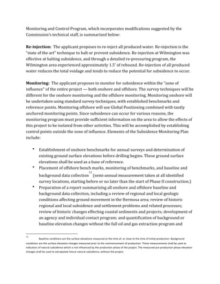 Monitoring	
  and	
  Control	
  Program,	
  which	
  incorporates	
  modifications	
  suggested	
  by	
  the	
  
Commission’s	
  technical	
  staff,	
  is	
  summarized	
  below:	
  
	
  
Re-­injection:	
  	
  The	
  applicant	
  proposes	
  to	
  re-­‐inject	
  all	
  produced	
  water.	
  Re-­‐injection	
  is	
  the	
  
“state	
  of	
  the	
  art”	
  technique	
  to	
  halt	
  or	
  prevent	
  subsidence.	
  Re-­‐injection	
  at	
  Wilmington	
  was	
  
effective	
  at	
  halting	
  subsidence,	
  and	
  through	
  a	
  detailed	
  re-­‐pressuring	
  program,	
  the	
  
Wilmington	
  area	
  experienced	
  approximately	
  1.5’	
  of	
  rebound.	
  Re-­‐injection	
  of	
  all	
  produced	
  
water	
  reduces	
  the	
  total	
  voidage	
  and	
  tends	
  to	
  reduce	
  the	
  potential	
  for	
  subsidence	
  to	
  occur.	
  
	
  
Monitoring:	
  	
  The	
  applicant	
  proposes	
  to	
  monitor	
  for	
  subsidence	
  within	
  the	
  “zone	
  of	
  
influence”	
  of	
  the	
  entire	
  project	
  —	
  both	
  onshore	
  and	
  offshore.	
  The	
  survey	
  techniques	
  will	
  be	
  
different	
  for	
  the	
  onshore	
  monitoring	
  and	
  the	
  offshore	
  monitoring.	
  Monitoring	
  onshore	
  will	
  
be	
  undertaken	
  using	
  standard	
  survey	
  techniques,	
  with	
  established	
  benchmarks	
  and	
  
reference	
  points.	
  Monitoring	
  offshore	
  will	
  use	
  Global	
  Positioning	
  combined	
  with	
  tautly	
  
anchored	
  monitoring	
  points.	
  Since	
  subsidence	
  can	
  occur	
  for	
  various	
  reasons,	
  the	
  
monitoring	
  program	
  must	
  provide	
  sufficient	
  information	
  on	
  the	
  area	
  to	
  allow	
  the	
  effects	
  of	
  
this	
  project	
  to	
  be	
  isolated	
  from	
  other	
  activities.	
  This	
  will	
  be	
  accomplished	
  by	
  establishing	
  
control	
  points	
  outside	
  the	
  zone	
  of	
  influence.	
  Elements	
  of	
  the	
  Subsidence	
  Monitoring	
  Plan	
  
include:	
  
	
  
• Establishment	
  of	
  onshore	
  benchmarks	
  for	
  annual	
  surveys	
  and	
  determination	
  of	
  
existing	
  ground	
  surface	
  elevations	
  before	
  drilling	
  begins.	
  These	
  ground	
  surface	
  
elevations	
  shall	
  be	
  used	
  as	
  a	
  base	
  of	
  reference.	
  
• Placement	
  of	
  offshore	
  bench	
  marks,	
  monitoring	
  of	
  benchmarks,	
  and	
  baseline	
  and	
  
background	
  data	
  collection
12
	
  (semi-­‐annual	
  measurement	
  taken	
  at	
  all	
  identified	
  
survey	
  locations,	
  starting	
  before	
  or	
  no	
  later	
  than	
  the	
  start	
  of	
  Phase	
  II	
  construction.)	
  
• Preparation	
  of	
  a	
  report	
  summarizing	
  all	
  onshore	
  and	
  offshore	
  baseline	
  and	
  
background	
  data	
  collection,	
  including	
  a	
  review	
  of	
  regional	
  and	
  local	
  geologic	
  
conditions	
  affecting	
  ground	
  movement	
  in	
  the	
  Hermosa	
  area;	
  review	
  of	
  historic	
  
regional	
  and	
  local	
  subsidence	
  and	
  settlement	
  problems	
  and	
  related	
  processes;	
  
review	
  of	
  historic	
  changes	
  effecting	
  coastal	
  sediments	
  and	
  projects;	
  development	
  of	
  
an	
  agency	
  and	
  individual	
  contact	
  program;	
  and	
  quantification	
  of	
  background	
  or	
  
baseline	
  elevation	
  changes	
  without	
  the	
  full	
  oil	
  and	
  gas	
  extraction	
  program	
  and	
  
	
  	
  	
  	
  	
  	
  	
  	
  	
  	
  	
  	
  	
  	
  	
  	
  	
  	
  	
  	
  	
  	
  	
  	
  	
  	
  	
  	
  	
  	
  	
  	
  	
  	
  	
  	
  	
  	
  	
  	
  	
  	
  	
  	
  	
  	
  	
  	
  	
  	
  	
  	
  	
  	
  	
  	
  
12
Baseline	
  conditions	
  are	
  the	
  surface	
  elevations	
  measured	
  at	
  the	
  time	
  of,	
  or	
  close	
  to	
  the	
  time	
  of	
  initial	
  production.	
  Background	
  
conditions	
  are	
  the	
  surface	
  elevation	
  changes	
  measured	
  prior	
  to	
  the	
  commencement	
  of	
  production.	
  These	
  measurements	
  shall	
  be	
  used	
  as	
  
indicators	
  of	
  natural	
  subsidence	
  which	
  is	
  not	
  influenced	
  by	
  the	
  production	
  phase	
  of	
  the	
  project.	
  The	
  measured	
  pre-­‐production	
  phase	
  elevation	
  
changes	
  shall	
  be	
  used	
  to	
  extrapolate	
  future	
  natural	
  subsidence,	
  without	
  the	
  project.	
  
 