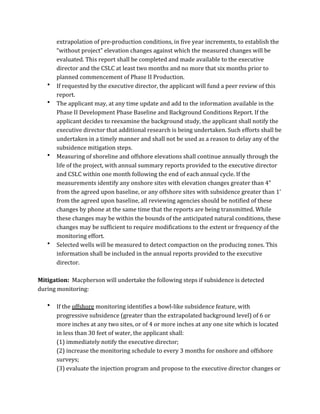 extrapolation	
  of	
  pre-­‐production	
  conditions,	
  in	
  five	
  year	
  increments,	
  to	
  establish	
  the	
  
“without	
  project”	
  elevation	
  changes	
  against	
  which	
  the	
  measured	
  changes	
  will	
  be	
  
evaluated.	
  This	
  report	
  shall	
  be	
  completed	
  and	
  made	
  available	
  to	
  the	
  executive	
  
director	
  and	
  the	
  CSLC	
  at	
  least	
  two	
  months	
  and	
  no	
  more	
  that	
  six	
  months	
  prior	
  to	
  
planned	
  commencement	
  of	
  Phase	
  II	
  Production.	
  
• If	
  requested	
  by	
  the	
  executive	
  director,	
  the	
  applicant	
  will	
  fund	
  a	
  peer	
  review	
  of	
  this	
  
report.	
  
• The	
  applicant	
  may,	
  at	
  any	
  time	
  update	
  and	
  add	
  to	
  the	
  information	
  available	
  in	
  the	
  
Phase	
  II	
  Development	
  Phase	
  Baseline	
  and	
  Background	
  Conditions	
  Report.	
  If	
  the	
  
applicant	
  decides	
  to	
  reexamine	
  the	
  background	
  study,	
  the	
  applicant	
  shall	
  notify	
  the	
  
executive	
  director	
  that	
  additional	
  research	
  is	
  being	
  undertaken.	
  Such	
  efforts	
  shall	
  be	
  
undertaken	
  in	
  a	
  timely	
  manner	
  and	
  shall	
  not	
  be	
  used	
  as	
  a	
  reason	
  to	
  delay	
  any	
  of	
  the	
  
subsidence	
  mitigation	
  steps.	
  
• Measuring	
  of	
  shoreline	
  and	
  offshore	
  elevations	
  shall	
  continue	
  annually	
  through	
  the	
  
life	
  of	
  the	
  project,	
  with	
  annual	
  summary	
  reports	
  provided	
  to	
  the	
  executive	
  director	
  
and	
  CSLC	
  within	
  one	
  month	
  following	
  the	
  end	
  of	
  each	
  annual	
  cycle.	
  If	
  the	
  
measurements	
  identify	
  any	
  onshore	
  sites	
  with	
  elevation	
  changes	
  greater	
  than	
  4”	
  
from	
  the	
  agreed	
  upon	
  baseline,	
  or	
  any	
  offshore	
  sites	
  with	
  subsidence	
  greater	
  than	
  1’	
  
from	
  the	
  agreed	
  upon	
  baseline,	
  all	
  reviewing	
  agencies	
  should	
  be	
  notified	
  of	
  these	
  
changes	
  by	
  phone	
  at	
  the	
  same	
  time	
  that	
  the	
  reports	
  are	
  being	
  transmitted.	
  While	
  
these	
  changes	
  may	
  be	
  within	
  the	
  bounds	
  of	
  the	
  anticipated	
  natural	
  conditions,	
  these	
  
changes	
  may	
  be	
  sufficient	
  to	
  require	
  modifications	
  to	
  the	
  extent	
  or	
  frequency	
  of	
  the	
  
monitoring	
  effort.	
  
• Selected	
  wells	
  will	
  be	
  measured	
  to	
  detect	
  compaction	
  on	
  the	
  producing	
  zones.	
  This	
  
information	
  shall	
  be	
  included	
  in	
  the	
  annual	
  reports	
  provided	
  to	
  the	
  executive	
  
director.	
  
	
  
Mitigation:	
  	
  Macpherson	
  will	
  undertake	
  the	
  following	
  steps	
  if	
  subsidence	
  is	
  detected	
  
during	
  monitoring:	
  
	
  
• If	
  the	
  offshore	
  monitoring	
  identifies	
  a	
  bowl-­‐like	
  subsidence	
  feature,	
  with	
  
progressive	
  subsidence	
  (greater	
  than	
  the	
  extrapolated	
  background	
  level)	
  of	
  6	
  or	
  
more	
  inches	
  at	
  any	
  two	
  sites,	
  or	
  of	
  4	
  or	
  more	
  inches	
  at	
  any	
  one	
  site	
  which	
  is	
  located	
  
in	
  less	
  than	
  30	
  feet	
  of	
  water,	
  the	
  applicant	
  shall:	
  
	
   (1)	
  immediately	
  notify	
  the	
  executive	
  director;	
  
(2)	
  increase	
  the	
  monitoring	
  schedule	
  to	
  every	
  3	
  months	
  for	
  onshore	
  and	
  offshore	
  
surveys;	
  
(3)	
  evaluate	
  the	
  injection	
  program	
  and	
  propose	
  to	
  the	
  executive	
  director	
  changes	
  or	
  
 