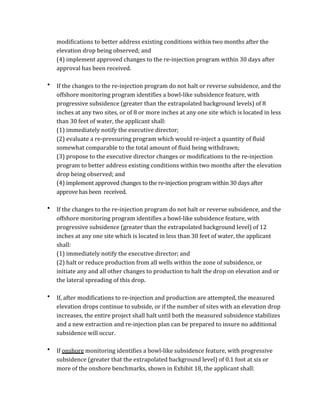 modifications	
  to	
  better	
  address	
  existing	
  conditions	
  within	
  two	
  months	
  after	
  the	
  
elevation	
  drop	
  being	
  observed;	
  and	
  
(4)	
  implement	
  approved	
  changes	
  to	
  the	
  re-­‐injection	
  program	
  within	
  30	
  days	
  after	
  
approval	
  has	
  been	
  received.	
  
	
  
• If	
  the	
  changes	
  to	
  the	
  re-­‐injection	
  program	
  do	
  not	
  halt	
  or	
  reverse	
  subsidence,	
  and	
  the	
  
offshore	
  monitoring	
  program	
  identifies	
  a	
  bowl-­‐like	
  subsidence	
  feature,	
  with	
  
progressive	
  subsidence	
  (greater	
  than	
  the	
  extrapolated	
  background	
  levels)	
  of	
  8	
  
inches	
  at	
  any	
  two	
  sites,	
  or	
  of	
  8	
  or	
  more	
  inches	
  at	
  any	
  one	
  site	
  which	
  is	
  located	
  in	
  less	
  
than	
  30	
  feet	
  of	
  water,	
  the	
  applicant	
  shall:	
  
	
   (1)	
  immediately	
  notify	
  the	
  executive	
  director;	
  
(2)	
  evaluate	
  a	
  re-­‐pressuring	
  program	
  which	
  would	
  re-­‐inject	
  a	
  quantity	
  of	
  fluid	
  
somewhat	
  comparable	
  to	
  the	
  total	
  amount	
  of	
  fluid	
  being	
  withdrawn;	
  
(3)	
  propose	
  to	
  the	
  executive	
  director	
  changes	
  or	
  modifications	
  to	
  the	
  re-­‐injection	
  
program	
  to	
  better	
  address	
  existing	
  conditions	
  within	
  two	
  months	
  after	
  the	
  elevation	
  
drop	
  being	
  observed;	
  and	
  
(4)	
  implement	
  approved	
  changes	
  to	
  the	
  re-­‐injection	
  program	
  within	
  30	
  days	
  after	
  
approve	
  has	
  been	
  	
  received.	
  
	
  
• If	
  the	
  changes	
  to	
  the	
  re-­‐injection	
  program	
  do	
  not	
  halt	
  or	
  reverse	
  subsidence,	
  and	
  the	
  
offshore	
  monitoring	
  program	
  identifies	
  a	
  bowl-­‐like	
  subsidence	
  feature,	
  with	
  
progressive	
  subsidence	
  (greater	
  than	
  the	
  extrapolated	
  background	
  level)	
  of	
  12	
  
inches	
  at	
  any	
  one	
  site	
  which	
  is	
  located	
  in	
  less	
  than	
  30	
  feet	
  of	
  water,	
  the	
  applicant	
  
shall:	
  
	
   (1)	
  immediately	
  notify	
  the	
  executive	
  director;	
  and	
  
(2)	
  halt	
  or	
  reduce	
  production	
  from	
  all	
  wells	
  within	
  the	
  zone	
  of	
  subsidence,	
  or	
  
initiate	
  any	
  and	
  all	
  other	
  changes	
  to	
  production	
  to	
  halt	
  the	
  drop	
  on	
  elevation	
  and	
  or	
  
the	
  lateral	
  spreading	
  of	
  this	
  drop.	
  
	
  
• If,	
  after	
  modifications	
  to	
  re-­‐injection	
  and	
  production	
  are	
  attempted,	
  the	
  measured	
  
elevation	
  drops	
  continue	
  to	
  subside,	
  or	
  if	
  the	
  number	
  of	
  sites	
  with	
  an	
  elevation	
  drop	
  
increases,	
  the	
  entire	
  project	
  shall	
  halt	
  until	
  both	
  the	
  measured	
  subsidence	
  stabilizes	
  
and	
  a	
  new	
  extraction	
  and	
  re-­‐injection	
  plan	
  can	
  be	
  prepared	
  to	
  insure	
  no	
  additional	
  
subsidence	
  will	
  occur.	
  
	
  
• If	
  onshore	
  monitoring	
  identifies	
  a	
  bowl-­‐like	
  subsidence	
  feature,	
  with	
  progressive	
  
subsidence	
  (greater	
  that	
  the	
  extrapolated	
  background	
  level)	
  of	
  0.1	
  foot	
  at	
  six	
  or	
  
more	
  of	
  the	
  onshore	
  benchmarks,	
  shown	
  in	
  Exhibit	
  18,	
  the	
  applicant	
  shall:	
  
 