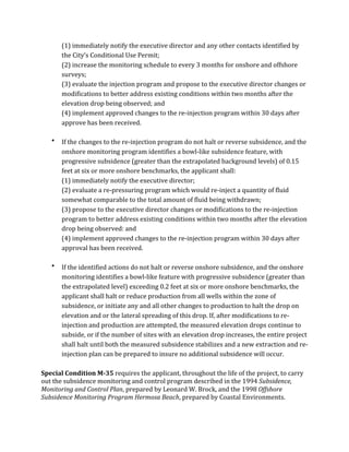 (1)	
  immediately	
  notify	
  the	
  executive	
  director	
  and	
  any	
  other	
  contacts	
  identified	
  by	
  
the	
  City’s	
  Conditional	
  Use	
  Permit;	
  
(2)	
  increase	
  the	
  monitoring	
  schedule	
  to	
  every	
  3	
  months	
  for	
  onshore	
  and	
  offshore	
  
surveys;	
  
(3)	
  evaluate	
  the	
  injection	
  program	
  and	
  propose	
  to	
  the	
  executive	
  director	
  changes	
  or	
  
modifications	
  to	
  better	
  address	
  existing	
  conditions	
  within	
  two	
  months	
  after	
  the	
  
elevation	
  drop	
  being	
  observed;	
  and	
  
(4)	
  implement	
  approved	
  changes	
  to	
  the	
  re-­‐injection	
  program	
  within	
  30	
  days	
  after	
  
approve	
  has	
  been	
  received.	
  
	
  
• If	
  the	
  changes	
  to	
  the	
  re-­‐injection	
  program	
  do	
  not	
  halt	
  or	
  reverse	
  subsidence,	
  and	
  the	
  
onshore	
  monitoring	
  program	
  identifies	
  a	
  bowl-­‐like	
  subsidence	
  feature,	
  with	
  
progressive	
  subsidence	
  (greater	
  than	
  the	
  extrapolated	
  background	
  levels)	
  of	
  0.15	
  
feet	
  at	
  six	
  or	
  more	
  onshore	
  benchmarks,	
  the	
  applicant	
  shall:	
  
	
   (1)	
  immediately	
  notify	
  the	
  executive	
  director;	
  
(2)	
  evaluate	
  a	
  re-­‐pressuring	
  program	
  which	
  would	
  re-­‐inject	
  a	
  quantity	
  of	
  fluid	
  
somewhat	
  comparable	
  to	
  the	
  total	
  amount	
  of	
  fluid	
  being	
  withdrawn;	
  
(3)	
  propose	
  to	
  the	
  executive	
  director	
  changes	
  or	
  modifications	
  to	
  the	
  re-­‐injection	
  
program	
  to	
  better	
  address	
  existing	
  conditions	
  within	
  two	
  months	
  after	
  the	
  elevation	
  
drop	
  being	
  observed:	
  and	
  
(4)	
  implement	
  approved	
  changes	
  to	
  the	
  re-­‐injection	
  program	
  within	
  30	
  days	
  after	
  
approval	
  has	
  been	
  received.	
  
	
  
• If	
  the	
  identified	
  actions	
  do	
  not	
  halt	
  or	
  reverse	
  onshore	
  subsidence,	
  and	
  the	
  onshore	
  
monitoring	
  identifies	
  a	
  bowl-­‐like	
  feature	
  with	
  progressive	
  subsidence	
  (greater	
  than	
  
the	
  extrapolated	
  level)	
  exceeding	
  0.2	
  feet	
  at	
  six	
  or	
  more	
  onshore	
  benchmarks,	
  the	
  
applicant	
  shall	
  halt	
  or	
  reduce	
  production	
  from	
  all	
  wells	
  within	
  the	
  zone	
  of	
  
subsidence,	
  or	
  initiate	
  any	
  and	
  all	
  other	
  changes	
  to	
  production	
  to	
  halt	
  the	
  drop	
  on	
  
elevation	
  and	
  or	
  the	
  lateral	
  spreading	
  of	
  this	
  drop.	
  If,	
  after	
  modifications	
  to	
  re-­‐
injection	
  and	
  production	
  are	
  attempted,	
  the	
  measured	
  elevation	
  drops	
  continue	
  to	
  
subside,	
  or	
  if	
  the	
  number	
  of	
  sites	
  with	
  an	
  elevation	
  drop	
  increases,	
  the	
  entire	
  project	
  
shall	
  halt	
  until	
  both	
  the	
  measured	
  subsidence	
  stabilizes	
  and	
  a	
  new	
  extraction	
  and	
  re-­‐
injection	
  plan	
  can	
  be	
  prepared	
  to	
  insure	
  no	
  additional	
  subsidence	
  will	
  occur.	
  
	
  
Special	
  Condition	
  M-­35	
  requires	
  the	
  applicant,	
  throughout	
  the	
  life	
  of	
  the	
  project,	
  to	
  carry	
  
out	
  the	
  subsidence	
  monitoring	
  and	
  control	
  program	
  described	
  in	
  the	
  1994	
  Subsidence,	
  
Monitoring	
  and	
  Control	
  Plan,	
  prepared	
  by	
  Leonard	
  W.	
  Brock,	
  and	
  the	
  1998	
  Offshore	
  
Subsidence	
  Monitoring	
  Program	
  Hermosa	
  Beach,	
  prepared	
  by	
  Coastal	
  Environments.	
  
	
  
 