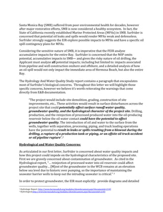  
Santa	
  Monica	
  Bay	
  (SMB)	
  suffered	
  from	
  poor	
  environmental	
  health	
  for	
  decades,	
  however	
  
after	
  major	
  restorative	
  efforts,	
  SMB	
  is	
  now	
  considered	
  a	
  healthy	
  ecosystem.	
  	
  In	
  fact,	
  the	
  
State	
  of	
  California	
  recently	
  established	
  Marine	
  Protected	
  Areas	
  (MPAs)	
  in	
  SMB.	
  Surfrider	
  is	
  
concerned	
  that	
  potential	
  oil	
  leaks	
  and	
  spills	
  would	
  render	
  MPAs	
  weak	
  and	
  defenseless.	
  
Surfrider	
  strongly	
  suggests	
  the	
  EIR	
  explore	
  possible	
  impacts	
  to	
  MPAs	
  and	
  have	
  a	
  specific	
  oil	
  
spill	
  contingency	
  plans	
  for	
  MPAs.	
  	
  
Considering	
  the	
  sensitive	
  nature	
  of	
  SMB,	
  it	
  is	
  imperative	
  that	
  the	
  FEIR	
  analyze	
  
accumulative	
  impacts	
  for	
  the	
  entire	
  Bay.	
  	
  Surfrider	
  is	
  concerned	
  that	
  the	
  NOP	
  omits	
  
potential,	
  accumulative	
  impacts	
  to	
  SMB—	
  and	
  given	
  the	
  risky	
  nature	
  of	
  oil	
  drilling,	
  the	
  
Applicant	
  must	
  analyze	
  all	
  potential	
  impacts;	
  including	
  but	
  limited	
  to:	
  impacts	
  associated	
  
from	
  pipeline	
  and	
  well	
  construction	
  onshore	
  and	
  offshore,	
  and	
  a	
  detailed	
  analysis	
  of	
  how	
  
an	
  oil	
  spill	
  would	
  not	
  only	
  impact	
  the	
  immediate	
  area	
  of	
  Hermosa	
  Beach,	
  but	
  also	
  the	
  entire	
  
Bay.	
  	
  	
  	
  
	
  
The	
  Hydrology	
  And	
  Water	
  Quality	
  Study	
  report	
  contains	
  a	
  paragraph	
  that	
  encapsulates	
  
most	
  of	
  Surfrider’s	
  biological	
  concerns.	
  	
  Throughout	
  this	
  letter	
  we	
  will	
  highlight	
  those	
  
specific	
  concerns,	
  however	
  we	
  believe	
  it’s	
  worth	
  reiterating	
  the	
  warnings	
  that	
  come	
  
directly	
  from	
  E&B	
  documentation.	
  	
  
	
  
“The	
  project	
  would	
  include	
  site	
  demolition,	
  grading,	
  construction	
  of	
  site	
  
improvements,	
  etc...	
  These	
  activities	
  would	
  result	
  in	
  surface	
  disturbances	
  across	
  the	
  
project	
  site	
  that	
  could	
  potentially	
  affect	
  surface	
  runoff	
  water	
  quality,	
  
groundwater	
  quality,	
  and	
  the	
  hydrological	
  character	
  of	
  the	
  project	
  site.	
  Drilling,	
  
production,	
  and	
  the	
  reinjection	
  of	
  processed	
  produced	
  water	
  into	
  the	
  oil-­‐producing	
  
reservoir	
  below	
  the	
  oil	
  water	
  contact	
  could	
  have	
  the	
  potential	
  to	
  affect	
  
groundwater	
  quality.	
  The	
  introduction	
  of	
  oil	
  and	
  water	
  to	
  the	
  surface	
  from	
  the	
  
wells,	
  together	
  with	
  separation,	
  processing,	
  piping,	
  and	
  truck	
  loading	
  operations	
  
have	
  the	
  potential	
  to	
  result	
  in	
  leaks	
  or	
  spills	
  resulting	
  from	
  a	
  blowout	
  during	
  the	
  
drilling,	
  a	
  rupture	
  of	
  a	
  production	
  tank	
  or	
  piping,	
  or	
  an	
  offsite	
  oil	
  truck	
  accident	
  
or	
  oil	
  pipeline	
  rupture”.2	
  
Hydrological	
  and	
  Water	
  Quality	
  Concerns:	
  	
  	
  
As	
  articulated	
  in	
  our	
  first	
  letter,	
  Surfrider	
  is	
  concerned	
  about	
  water	
  quality	
  impacts	
  and	
  
how	
  this	
  project	
  could	
  impede	
  on	
  the	
  hydrological	
  characteristics	
  of	
  the	
  proposed	
  site.	
  	
  
First	
  we	
  are	
  gravely	
  concerned	
  about	
  contamination	
  of	
  groundwater.	
  	
  As	
  cited	
  in	
  the	
  
Hydrological	
  report,	
  “…	
  reinjection	
  of	
  processed	
  water	
  into	
  oil	
  reservoir	
  could	
  affect	
  
groundwater	
  quality…	
  [M]ost	
  of	
  the	
  groundwater	
  in	
  the	
  WCB	
  remains	
  at	
  an	
  elevation	
  
below	
  sea	
  level	
  due	
  to	
  historic	
  over	
  pumping,	
  so	
  the	
  importance	
  of	
  maintaining	
  the	
  
seawater	
  barrier	
  wells	
  to	
  keep	
  out	
  the	
  intruding	
  seawater	
  is	
  critical.”	
  3	
  
In	
  order	
  to	
  protect	
  groundwater,	
  the	
  EIR	
  must	
  explicitly:	
  	
  provide	
  diagrams	
  and	
  detailed	
  
	
  	
  	
  	
  	
  	
  	
  	
  	
  	
  	
  	
  	
  	
  	
  	
  	
  	
  	
  	
  	
  	
  	
  	
  	
  	
  	
  	
  	
  	
  	
  	
  	
  	
  	
  	
  	
  	
  	
  	
  	
  	
  	
  	
  	
  	
  	
  	
  	
  	
  	
  	
  	
  	
  	
  	
  
2	
  Hydrologic	
  Report:	
  http://www.hermosabch.org/modules/showdocument.aspx?documentid=2145	
  	
  
3	
  Hydrological	
  http://www.hermosabch.org/modules/showdocument.aspx?documentid=2145	
  	
  
 