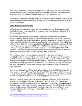 plans	
  of	
  how	
  directional	
  drilling	
  will	
  avoid	
  groundwater	
  locations;	
  establish	
  a	
  baseline	
  of	
  
groundwater	
  conditions	
  including	
  seasonal	
  and	
  long	
  term	
  water	
  level	
  and	
  water	
  quality	
  
trends;	
  and	
  must	
  also	
  identify	
  mitigation	
  for	
  water	
  quality	
  contamination.	
  	
  
	
  While	
  Project	
  Application	
  declares	
  impacts	
  to	
  groundwater	
  will	
  be	
  avoided,	
  there	
  is	
  plenty	
  
of	
  skepticism	
  about	
  directional	
  drilling	
  and	
  how	
  this	
  type	
  of	
  well	
  technology	
  can	
  adversely	
  
impact	
  groundwater.	
  	
  	
  	
  
Reinjection	
  Of	
  Produced	
  Water	
  
Surfrider’s	
  concerns	
  about	
  the	
  reinjection	
  of	
  produced	
  water	
  into	
  the	
  oil	
  reservoir	
  still	
  
remain.	
  First	
  we	
  are	
  concerned	
  about	
  how	
  waste	
  from	
  produced	
  water	
  will	
  be	
  collected,	
  
stored	
  and	
  disposed	
  of.	
  
Secondly	
  we	
  are	
  concerned	
  about	
  how	
  the	
  chemistry	
  of	
  the	
  reservoir	
  could	
  change	
  if	
  
reclaimed	
  water	
  is	
  injected.	
  	
  While	
  it	
  is	
  encouraging	
  the	
  Applicant	
  aims	
  to	
  use	
  reclaimed	
  
(rather	
  than	
  potable	
  water)	
  it	
  is	
  unclear	
  how	
  reclaimed	
  water	
  might	
  interact	
  with	
  natural	
  
conditions	
  of	
  the	
  reservoir.	
  	
  Along	
  those	
  same	
  lines,	
  Surfrider	
  is	
  concerned	
  about	
  hydrogen	
  
sulfide	
  levels	
  of	
  the	
  reservoir	
  (as	
  originally	
  identified	
  by	
  the	
  Coastal	
  Commission	
  in	
  the	
  90s	
  
when	
  the	
  project	
  was	
  first	
  created).	
  Therefore	
  the	
  EIR	
  must	
  articulate	
  how	
  reinjection	
  of	
  
produced	
  water	
  (created	
  from	
  reclaimed	
  water)	
  would	
  not	
  have	
  negative	
  effects	
  on	
  the	
  
reservoir.	
  	
  	
  The	
  EIR	
  must	
  prescribe	
  treatment	
  measures	
  for	
  produced	
  water	
  to	
  eliminate	
  
potential	
  contamination	
  of	
  the	
  “native”	
  condition	
  of	
  the	
  oil	
  reservoir.	
  	
  	
  
The	
  question	
  of	
  water	
  ratios	
  during	
  reinjection	
  is	
  also	
  concerning	
  to	
  Surfrider.	
  	
  For	
  
example,	
  Surfrider	
  is	
  concerned	
  that	
  variations	
  in	
  the	
  subsurface	
  pressures	
  brought	
  about	
  
by	
  fluid	
  extraction	
  and	
  fluid	
  injections	
  may	
  exacerbate	
  the	
  seepage	
  conditions	
  in	
  Santa	
  
Monica	
  Bay,	
  creating	
  the	
  potential	
  to	
  foul	
  Los	
  Angeles	
  County	
  beaches.	
  A	
  thorough	
  analysis	
  
of	
  the	
  impact	
  on	
  seepage	
  should	
  be	
  included	
  in	
  the	
  EIR.	
  	
  On	
  the	
  flip	
  side,	
  we	
  are	
  concerned	
  
that	
  if	
  not	
  enough	
  water	
  is	
  re-­‐injected,	
  it	
  could	
  cause	
  subsidence	
  (we	
  will	
  later	
  discuss	
  
those	
  concerns).	
  	
  
	
  
According	
  to	
  the	
  Applicant’s	
  Water	
  Quality	
  Study,	
  during	
  Phase	
  1,	
  2,000	
  gallons	
  per	
  day	
  of	
  
water	
  would	
  be	
  required.	
  During	
  Phase	
  2	
  drilling,	
  130,000	
  gallons	
  per	
  well	
  of	
  water	
  would	
  
be	
  used.	
  During	
  Phase	
  3,	
  approximately	
  2,000	
  gallons	
  per	
  day	
  of	
  water	
  would	
  be	
  required	
  
in	
  addition	
  to	
  up	
  to	
  10,000	
  gallons	
  per	
  day	
  during	
  pipeline	
  installation.	
  4	
  	
  	
  
	
  
While	
  the	
  Applicant	
  asserts	
  the	
  water	
  used	
  for	
  the	
  project	
  would	
  not	
  impact	
  West	
  Basin	
  
Municipal	
  Water	
  District	
  supply,	
  we	
  are	
  skeptical.5	
  	
  The	
  EIR	
  must	
  explicitly	
  evaluate	
  
current	
  water	
  uses	
  for	
  West	
  Basin	
  Municipal	
  Water	
  District	
  and	
  project	
  how	
  a	
  continued	
  
use	
  could	
  impact	
  supply.	
  	
  For	
  example,	
  if	
  the	
  project	
  continues	
  through	
  Phase	
  4,	
  that	
  could	
  
mean	
  several	
  decades	
  of	
  drilling,	
  and	
  it’s	
  impossible	
  to	
  predict	
  what	
  California’s	
  water	
  
situation	
  will	
  be	
  like	
  then.	
  	
  It’s	
  imperative	
  the	
  DEIR	
  provide	
  and	
  current	
  supply	
  and	
  
projected	
  supply.	
  	
  
	
  	
  	
  	
  	
  	
  	
  	
  	
  	
  	
  	
  	
  	
  	
  	
  	
  	
  	
  	
  	
  	
  	
  	
  	
  	
  	
  	
  	
  	
  	
  	
  	
  	
  	
  	
  	
  	
  	
  	
  	
  	
  	
  	
  	
  	
  	
  	
  	
  	
  	
  	
  	
  	
  	
  	
  
4	
  http://www.hermosabch.org/modules/showdocument.aspx?documentid=2145	
  	
  
5	
  NOP	
  http://www.hermosabch.org/modules/showdocument.aspx?documentid=3013	
  	
  
 
