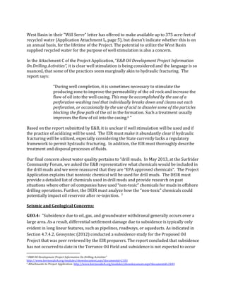 West	
  Basin	
  in	
  their	
  "Will	
  Serve"	
  letter	
  has	
  offered	
  to	
  make	
  available	
  up	
  to	
  375	
  acre-­‐feet	
  of	
  
recycled	
  water	
  (Application	
  Attachment	
  L,	
  page	
  5),	
  but	
  doesn't	
  indicate	
  whether	
  this	
  is	
  on	
  
an	
  annual	
  basis,	
  for	
  the	
  lifetime	
  of	
  the	
  Project.	
  The	
  potential	
  to	
  utilize	
  the	
  West	
  Basin	
  
supplied	
  recycled	
  water	
  for	
  the	
  purpose	
  of	
  well	
  stimulation	
  is	
  also	
  a	
  concern.	
  	
  
	
  
In	
  the	
  Attachment	
  C	
  of	
  the	
  Project	
  Application,	
  “E&B	
  Oil	
  Development	
  Project	
  Information	
  
On	
  Drilling	
  Activities”,	
  it	
  is	
  clear	
  well	
  stimulation	
  is	
  being	
  considered	
  and	
  the	
  language	
  is	
  so	
  
nuanced,	
  that	
  some	
  of	
  the	
  practices	
  seem	
  marginally	
  akin	
  to	
  hydraulic	
  fracturing.	
  	
  The	
  
report	
  says:	
  	
  	
  
	
  
“During	
  well	
  completion,	
  it	
  is	
  sometimes	
  necessary	
  to	
  stimulate	
  the	
  
producing	
  zone	
  to	
  improve	
  the	
  permeability	
  of	
  the	
  oil	
  rock	
  and	
  increase	
  the	
  
flow	
  of	
  oil	
  into	
  the	
  well	
  casing.	
  This	
  may	
  be	
  accomplished	
  by	
  the	
  use	
  of	
  a	
  
perforation-­washing	
  tool	
  that	
  individually	
  breaks	
  down	
  and	
  cleans	
  out	
  each	
  
perforation,	
  or	
  occasionally	
  by	
  the	
  use	
  of	
  acid	
  to	
  dissolve	
  some	
  of	
  the	
  particles	
  
blocking	
  the	
  flow	
  path	
  of	
  the	
  oil	
  in	
  the	
  formation.	
  Such	
  a	
  treatment	
  usually	
  
improves	
  the	
  flow	
  of	
  oil	
  into	
  the	
  casing.6	
  “	
  	
  
	
  
Based	
  on	
  the	
  report	
  submitted	
  by	
  E&B,	
  it	
  is	
  unclear	
  if	
  well	
  stimulation	
  will	
  be	
  used	
  and	
  if	
  
the	
  practice	
  of	
  acidizing	
  will	
  be	
  used.	
  	
  The	
  EIR	
  must	
  make	
  it	
  abundantly	
  clear	
  if	
  hydraulic	
  
fracturing	
  will	
  be	
  utilized,	
  especially	
  considering	
  the	
  State	
  currently	
  lacks	
  a	
  regulatory	
  
framework	
  to	
  permit	
  hydraulic	
  fracturing.	
  	
  In	
  addition,	
  the	
  EIR	
  must	
  thoroughly	
  describe	
  
treatment	
  and	
  disposal	
  processes	
  of	
  fluids.	
  	
  
	
  
Our	
  final	
  concern	
  about	
  water	
  quality	
  pertains	
  to	
  “drill	
  muds.	
  	
  In	
  May	
  2013,	
  at	
  the	
  Surfrider	
  
Community	
  Forum,	
  we	
  asked	
  the	
  E&B	
  representative	
  what	
  chemicals	
  would	
  be	
  included	
  in	
  
the	
  drill	
  muds	
  and	
  we	
  were	
  reassured	
  that	
  they	
  are	
  “EPA	
  approved	
  chemicals”.	
  	
  The	
  Project	
  
Application	
  explains	
  that	
  nontoxic	
  chemical	
  will	
  be	
  used	
  for	
  drill	
  muds.	
  	
  The	
  DEIR	
  must	
  
provide	
  a	
  detailed	
  list	
  of	
  chemicals	
  used	
  in	
  drill	
  muds	
  and	
  provide	
  research	
  on	
  past	
  
situations	
  where	
  other	
  oil	
  companies	
  have	
  used	
  “non-­‐toxic”	
  chemicals	
  for	
  muds	
  in	
  offshore	
  
drilling	
  operations.	
  Further,	
  the	
  DEIR	
  must	
  analyze	
  how	
  the	
  “non-­‐toxic”	
  chemicals	
  could	
  
potentially	
  impact	
  oil	
  reservoir	
  after	
  re-­‐injection.	
  	
  7	
  
	
  
Seismic	
  and	
  Geological	
  Concerns:	
  	
  
GEO.4:	
  	
  “Subsidence	
  due	
  to	
  oil,	
  gas,	
  and	
  groundwater	
  withdrawal	
  generally	
  occurs	
  over	
  a	
  
large	
  area.	
  As	
  a	
  result,	
  differential	
  settlement	
  damage	
  due	
  to	
  subsidence	
  is	
  typically	
  only	
  
evident	
  in	
  long	
  linear	
  features,	
  such	
  as	
  pipelines,	
  roadways,	
  or	
  aqueducts.	
  As	
  indicated	
  in	
  
Section	
  4.7.4.2,	
  Geosyntec	
  (2012)	
  conducted	
  a	
  subsidence	
  study	
  for	
  the	
  Proposed	
  Oil	
  
Project	
  that	
  was	
  peer	
  reviewed	
  by	
  the	
  EIR	
  preparers.	
  The	
  report	
  concluded	
  that	
  subsidence	
  
has	
  not	
  occurred	
  to	
  date	
  in	
  the	
  Torrance	
  Oil	
  Field	
  and	
  subsidence	
  is	
  not	
  expected	
  to	
  occur	
  
	
  	
  	
  	
  	
  	
  	
  	
  	
  	
  	
  	
  	
  	
  	
  	
  	
  	
  	
  	
  	
  	
  	
  	
  	
  	
  	
  	
  	
  	
  	
  	
  	
  	
  	
  	
  	
  	
  	
  	
  	
  	
  	
  	
  	
  	
  	
  	
  	
  	
  	
  	
  	
  	
  	
  	
  
6	
  E&B	
  Oil	
  Development	
  Project	
  Information	
  On	
  Drilling	
  Activities”	
  
http://www.hermosabch.org/modules/showdocument.aspx?documentid=2103	
  	
  
7	
  Attachments	
  to	
  Project	
  Application	
  	
  http://www.hermosabch.org/modules/showdocument.aspx?documentid=2103	
  	
  
 
