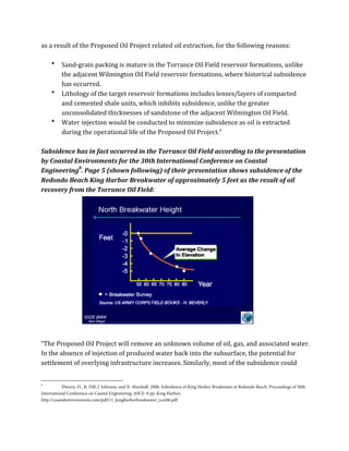 as	
  a	
  result	
  of	
  the	
  Proposed	
  Oil	
  Project	
  related	
  oil	
  extraction,	
  for	
  the	
  following	
  reasons:	
  
	
  
• Sand-­‐grain	
  packing	
  is	
  mature	
  in	
  the	
  Torrance	
  Oil	
  Field	
  reservoir	
  formations,	
  unlike	
  
the	
  adjacent	
  Wilmington	
  Oil	
  Field	
  reservoir	
  formations,	
  where	
  historical	
  subsidence	
  
has	
  occurred.	
  
• Lithology	
  of	
  the	
  target	
  reservoir	
  formations	
  includes	
  lenses/layers	
  of	
  compacted	
  
and	
  cemented	
  shale	
  units,	
  which	
  inhibits	
  subsidence,	
  unlike	
  the	
  greater	
  
unconsolidated	
  thicknesses	
  of	
  sandstone	
  of	
  the	
  adjacent	
  Wilmington	
  Oil	
  Field.	
  
• Water	
  injection	
  would	
  be	
  conducted	
  to	
  minimize	
  subsidence	
  as	
  oil	
  is	
  extracted	
  
during	
  the	
  operational	
  life	
  of	
  the	
  Proposed	
  Oil	
  Project.”	
  
	
  
Subsidence	
  has	
  in	
  fact	
  occurred	
  in	
  the	
  Torrance	
  Oil	
  Field	
  according	
  to	
  the	
  presentation	
  
by	
  Coastal	
  Environments	
  for	
  the	
  30th	
  International	
  Conference	
  on	
  Coastal	
  
Engineering8
.	
  Page	
  5	
  (shown	
  following)	
  of	
  their	
  presentation	
  shows	
  subsidence	
  of	
  the	
  
Redondo	
  Beach	
  King	
  Harbor	
  Breakwater	
  of	
  approximately	
  5	
  feet	
  as	
  the	
  result	
  of	
  oil	
  
recovery	
  from	
  the	
  Torrance	
  Oil	
  Field:	
  
	
  
	
  
	
  
	
  
	
  
	
  
	
  
	
  
	
  
	
  
	
  
	
  
	
  
	
  
	
  
“The	
  Proposed	
  Oil	
  Project	
  will	
  remove	
  an	
  unknown	
  volume	
  of	
  oil,	
  gas,	
  and	
  associated	
  water.	
  
In	
  the	
  absence	
  of	
  injection	
  of	
  produced	
  water	
  back	
  into	
  the	
  subsurface,	
  the	
  potential	
  for	
  
settlement	
  of	
  overlying	
  infrastructure	
  increases.	
  Similarly,	
  most	
  of	
  the	
  subsidence	
  could	
  
	
  	
  	
  	
  	
  	
  	
  	
  	
  	
  	
  	
  	
  	
  	
  	
  	
  	
  	
  	
  	
  	
  	
  	
  	
  	
  	
  	
  	
  	
  	
  	
  	
  	
  	
  	
  	
  	
  	
  	
  	
  	
  	
  	
  	
  	
  	
  	
  	
  	
  	
  	
  	
  	
  	
  	
  
8
Elwany, H., R. Dill, J. Johnson, and N. Marshall. 2006. Subsidence of King Harbor Breakwater at Redondo Beach. Proceedings of 30th
International Conference on Coastal Engineering, ASCE. 8 pp. King Harbor,
http://coastalenvironments.com/pdf/11_kingharborbreakwater_icce06.pdf
 