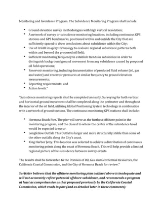 Monitoring	
  and	
  Avoidance	
  Program.	
  The	
  Subsidence	
  Monitoring	
  Program	
  shall	
  include:	
  
	
  
• Ground	
  elevation	
  survey	
  methodologies	
  with	
  high	
  vertical	
  resolution;	
  
• A	
  network	
  of	
  survey	
  or	
  subsidence	
  monitoring	
  locations,	
  including	
  continuous	
  GPS	
  
stations	
  and	
  GPS	
  benchmarks,	
  positioned	
  within	
  and	
  outside	
  the	
  City	
  that	
  are	
  
sufficiently	
  spaced	
  to	
  draw	
  conclusions	
  about	
  subsidence	
  within	
  the	
  City;	
  
• Use	
  of	
  InSAR	
  imagery	
  technology	
  to	
  evaluate	
  regional	
  subsidence	
  patterns	
  both	
  
within	
  and	
  beyond	
  the	
  proposed	
  oil	
  field;	
  
• Sufficient	
  monitoring	
  frequency	
  to	
  establish	
  trends	
  in	
  subsidence	
  in	
  order	
  to	
  
distinguish	
  background	
  ground	
  movement	
  from	
  any	
  subsidence	
  caused	
  by	
  proposed	
  
oil	
  field	
  operations;	
  
• Reservoir	
  monitoring,	
  including	
  documentation	
  of	
  produced	
  fluid	
  volume	
  (oil,	
  gas	
  
and	
  water)	
  and	
  reservoir	
  pressures	
  at	
  similar	
  frequency	
  to	
  ground	
  elevation	
  
measurements;	
  
• Reporting	
  requirements;	
  and	
  
• Action	
  levels.”	
  
	
  
“Subsidence	
  monitoring	
  reports	
  shall	
  be	
  completed	
  annually.	
  Surveying	
  for	
  both	
  vertical	
  
and	
  horizontal	
  ground	
  movement	
  shall	
  be	
  completed	
  along	
  the	
  perimeter	
  and	
  throughout	
  
the	
  interior	
  of	
  the	
  oil	
  field,	
  utilizing	
  Global	
  Positioning	
  System	
  technology	
  in	
  combination	
  
with	
  a	
  network	
  of	
  ground	
  stations.	
  The	
  continuous	
  monitoring	
  GPS	
  stations	
  shall	
  include:	
  
	
  
• Hermosa	
  Beach	
  Pier.	
  The	
  pier	
  will	
  serve	
  as	
  the	
  furthest	
  offshore	
  point	
  in	
  the	
  
monitoring	
  program,	
  and	
  the	
  closest	
  to	
  where	
  the	
  center	
  of	
  the	
  subsidence	
  bowl	
  
would	
  be	
  expected	
  to	
  occur.	
  
• Longfellow	
  Outfall.	
  This	
  Outfall	
  is	
  larger	
  and	
  more	
  structurally	
  stable	
  than	
  some	
  of	
  
the	
  other	
  outfalls	
  along	
  the	
  City’s	
  coast.	
  
• King	
  Harbor	
  Jetty.	
  This	
  location	
  was	
  selected	
  to	
  achieve	
  a	
  distribution	
  of	
  continuous	
  
monitoring	
  points	
  along	
  the	
  coast	
  of	
  Hermosa	
  Beach.	
  This	
  will	
  help	
  provide	
  a	
  limited	
  
regional	
  picture	
  of	
  the	
  subsidence	
  between	
  survey	
  events.	
  
	
  
The	
  results	
  shall	
  be	
  forwarded	
  to	
  the	
  Division	
  of	
  Oil,	
  Gas	
  and	
  Geothermal	
  Resources,	
  the	
  
California	
  Coastal	
  Commission,	
  and	
  the	
  City	
  of	
  Hermosa	
  Beach	
  for	
  review.”	
  
	
  
Surfrider	
  believes	
  that	
  the	
  offshore	
  monitoring	
  plan	
  outlined	
  above	
  is	
  inadequate	
  and	
  
will	
  not	
  accurately	
  reflect	
  potential	
  offshore	
  subsidence,	
  and	
  recommends	
  a	
  program	
  
at	
  least	
  as	
  comprehensive	
  as	
  that	
  proposed	
  previously	
  by	
  the	
  California	
  Coastal	
  
Commission,	
  which	
  reads	
  in	
  part	
  (and	
  as	
  detailed	
  later	
  in	
  these	
  comments):	
  
 