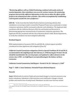 “Monitoring	
  offshore	
  will	
  use	
  Global	
  Positioning	
  combined	
  with	
  tautly	
  anchored	
  
monitoring	
  points.	
  Since	
  subsidence	
  can	
  occur	
  for	
  various	
  reasons,	
  the	
  monitoring	
  
program	
  must	
  provide	
  sufficient	
  information	
  on	
  the	
  area	
  to	
  allow	
  the	
  effects	
  of	
  this	
  
project	
  to	
  be	
  isolated	
  from	
  other	
  activities.	
  This	
  will	
  be	
  accomplished	
  by	
  establishing	
  
control	
  points	
  outside	
  the	
  zone	
  of	
  influence.”	
  
	
  
GEO-­4b:	
  	
  “In	
  the	
  event	
  that	
  the	
  Global	
  Position	
  System	
  monitoring	
  indicates	
  that	
  
subsidence	
  is	
  occurring	
  in	
  and/or	
  around	
  the	
  Proposed	
  Project	
  area,	
  wastewater	
  or	
  water	
  
reinjection	
  operations	
  shall	
  be	
  increased	
  to	
  alleviate	
  such	
  subsidence.	
  The	
  Applicant	
  shall	
  
coordinate	
  with	
  the	
  California	
  Division	
  of	
  Oil,	
  Gas	
  and	
  Geothermal	
  Resources	
  in	
  
determining	
  appropriate	
  increased	
  levels	
  of	
  wastewater	
  reinjection	
  operations.	
  The	
  
Applicant	
  will	
  also	
  coordinate	
  with	
  the	
  City	
  of	
  Hermosa	
  Beach,	
  Public	
  Works	
  Department,	
  
to	
  verify	
  that	
  subsidence	
  has	
  been	
  mitigated	
  sufficiently.	
  
	
  
Residual	
  Impacts	
  
	
  
With	
  implementation	
  of	
  measures	
  GEO-­‐4a	
  and	
  GEO-­‐4b,	
  residual	
  impacts	
  would	
  be	
  
considered	
  less	
  than	
  significant	
  with	
  mitigation	
  (Class	
  II).”	
  
	
  
California	
  Coastal	
  Commission	
  mitigations	
  listed	
  as	
  Special	
  Conditions	
  M-­34	
  and	
  M-­35,	
  
recommended	
  in	
  the	
  Staff	
  Report	
  for	
  the	
  February	
  4,	
  1998	
  hearing	
  for	
  Permit	
  E-­96-­28,	
  
should	
  be	
  mandated	
  for	
  the	
  current	
  project,	
  and	
  updated	
  to	
  reflect	
  advances	
  in	
  the	
  
science	
  since	
  1998	
  -­	
  see	
  Staff	
  Report	
  excerpts	
  following	
  for	
  the	
  balance	
  of	
  these	
  
comments:	
  
	
  
California	
  Coastal	
  Commission	
  Staff	
  Report	
  -­	
  Permit	
  E-­96-­28	
  -­	
  February	
  4,	
  19989
	
  
	
  
Page	
  7:	
  	
  Table	
  1.	
  Issue	
  Summary:	
  Potential	
  Project-­Related	
  Impacts	
  
	
  
Hazards	
  
	
  
Issue:	
  Withdrawal	
  of	
  reservoir	
  fluids	
  and	
  associated	
  changes	
  in	
  reservoir	
  pressures	
  may	
  
lead	
  to	
  subsidence.	
  Subsidence	
  of	
  the	
  nearshore	
  area	
  could	
  lead	
  to	
  changes	
  in	
  beach	
  
profiles	
  and	
  result	
  in	
  loss	
  of	
  sandy	
  beach.	
  Subsidence	
  can	
  also	
  cause	
  increase	
  seismic	
  
	
  	
  	
  	
  	
  	
  	
  	
  	
  	
  	
  	
  	
  	
  	
  	
  	
  	
  	
  	
  	
  	
  	
  	
  	
  	
  	
  	
  	
  	
  	
  	
  	
  	
  	
  	
  	
  	
  	
  	
  	
  	
  	
  	
  	
  	
  	
  	
  	
  	
  	
  	
  	
  	
  	
  	
  
9
http://www.coastal.ca.gov/energy/e-96-28.html, http://www.coastal.ca.gov/pdf/e9628.pdf
(The exhibits to the report are not available online for download, but are available for inspection at the offices of the Commission during business
hours.)
 