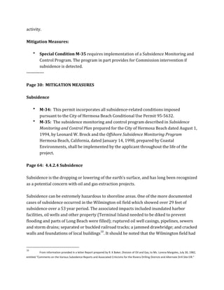 activity.	
  
	
  
Mitigation	
  Measures:	
  
	
  
• Special	
  Condition	
  M-­35	
  requires	
  implementation	
  of	
  a	
  Subsidence	
  Monitoring	
  and	
  
Control	
  Program.	
  The	
  program	
  in	
  part	
  provides	
  for	
  Commission	
  intervention	
  if	
  
subsidence	
  is	
  detected.	
  
-­‐-­‐-­‐-­‐-­‐-­‐-­‐-­‐-­‐-­‐-­‐-­‐	
  
	
  
Page	
  30:	
  	
  MITIGATION	
  MEASURES	
  
	
  
Subsidence	
  
	
  
• M-­34:	
  	
  This	
  permit	
  incorporates	
  all	
  subsidence-­‐related	
  conditions	
  imposed	
  
pursuant	
  to	
  the	
  City	
  of	
  Hermosa	
  Beach	
  Conditional	
  Use	
  Permit	
  95-­‐5632.	
  
• M-­35:	
  	
  The	
  subsidence	
  monitoring	
  and	
  control	
  program	
  described	
  in	
  Subsidence	
  
Monitoring	
  and	
  Control	
  Plan	
  prepared	
  for	
  the	
  City	
  of	
  Hermosa	
  Beach	
  dated	
  August	
  1,	
  
1994,	
  by	
  Leonard	
  W.	
  Brock	
  and	
  the	
  Offshore	
  Subsidence	
  Monitoring	
  Program	
  
Hermosa	
  Beach,	
  California,	
  dated	
  January	
  14,	
  1998,	
  prepared	
  by	
  Coastal	
  
Environments,	
  shall	
  be	
  implemented	
  by	
  the	
  applicant	
  throughout	
  the	
  life	
  of	
  the	
  
project.	
  
	
  
Page	
  64:	
  	
  4.4.2.4	
  Subsidence	
  
	
  
Subsidence	
  is	
  the	
  dropping	
  or	
  lowering	
  of	
  the	
  earth’s	
  surface,	
  and	
  has	
  long	
  been	
  recognized	
  
as	
  a	
  potential	
  concern	
  with	
  oil	
  and	
  gas	
  extraction	
  projects.	
  
	
  
Subsidence	
  can	
  be	
  extremely	
  hazardous	
  to	
  shoreline	
  areas.	
  One	
  of	
  the	
  more	
  documented	
  
cases	
  of	
  subsidence	
  occurred	
  in	
  the	
  Wilmington	
  oil	
  field	
  which	
  showed	
  over	
  29	
  feet	
  of	
  
subsidence	
  over	
  a	
  53	
  year	
  period.	
  The	
  associated	
  impacts	
  included	
  inundated	
  harbor	
  
facilities,	
  oil	
  wells	
  and	
  other	
  property	
  (Terminal	
  Island	
  needed	
  to	
  be	
  diked	
  to	
  prevent	
  
flooding	
  and	
  parts	
  of	
  Long	
  Beach	
  were	
  filled);	
  ruptured	
  oil	
  well	
  casings,	
  pipelines,	
  sewers	
  
and	
  storm	
  drains;	
  separated	
  or	
  buckled	
  railroad	
  tracks;	
  a	
  jammed	
  drawbridge;	
  and	
  cracked	
  
walls	
  and	
  foundations	
  of	
  local	
  buildings10
.	
  It	
  should	
  be	
  noted	
  that	
  the	
  Wilmington	
  field	
  had	
  
	
  	
  	
  	
  	
  	
  	
  	
  	
  	
  	
  	
  	
  	
  	
  	
  	
  	
  	
  	
  	
  	
  	
  	
  	
  	
  	
  	
  	
  	
  	
  	
  	
  	
  	
  	
  	
  	
  	
  	
  	
  	
  	
  	
  	
  	
  	
  	
  	
  	
  	
  	
  	
  	
  	
  	
  
10
From	
  information	
  provided	
  in	
  a	
  letter	
  Report	
  prepared	
  by	
  R.	
  K	
  Baker,	
  Division	
  of	
  Oil	
  and	
  Gas,	
  to	
  Ms.	
  Lorena	
  Margoles,	
  July	
  30,	
  1982,	
  
entitled	
  “Comments	
  on	
  the	
  Various	
  Subsidence	
  Reports	
  and	
  Associated	
  Criticisms	
  for	
  the	
  Riviera	
  Drilling	
  Districts	
  and	
  Alternate	
  Drill	
  Site	
  EIR.”	
  
 