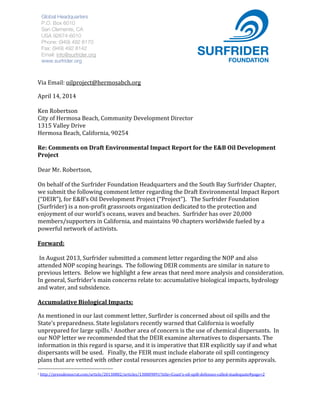  
	
  
	
  
Via	
  Email:	
  oilproject@hermosabch.org	
  	
  
April	
  14,	
  2014	
  
	
  
Ken	
  Robertson	
  	
  
City	
  of	
  Hermosa	
  Beach,	
  Community	
  Development	
  Director	
  
1315	
  Valley	
  Drive	
  
Hermosa	
  Beach,	
  California,	
  90254	
  
	
  
Re:	
  Comments	
  on	
  Draft	
  Environmental	
  Impact	
  Report	
  for	
  the	
  E&B	
  Oil	
  Development	
  
Project	
  	
  
	
  
Dear	
  Mr.	
  Robertson,	
  	
  
	
  
On	
  behalf	
  of	
  the	
  Surfrider	
  Foundation	
  Headquarters	
  and	
  the	
  South	
  Bay	
  Surfrider	
  Chapter,	
  
we	
  submit	
  the	
  following	
  comment	
  letter	
  regarding	
  the	
  Draft	
  Environmental	
  Impact	
  Report	
  
(“DEIR”),	
  for	
  E&B’s	
  Oil	
  Development	
  Project	
  (“Project”).	
  	
  	
  The	
  Surfrider	
  Foundation	
  
(Surfrider)	
  is	
  a	
  non-­‐profit	
  grassroots	
  organization	
  dedicated	
  to	
  the	
  protection	
  and	
  
enjoyment	
  of	
  our	
  world’s	
  oceans,	
  waves	
  and	
  beaches.	
  	
  Surfrider	
  has	
  over	
  20,000	
  
members/supporters	
  in	
  California,	
  and	
  maintains	
  90	
  chapters	
  worldwide	
  fueled	
  by	
  a	
  
powerful	
  network	
  of	
  activists.	
  
	
  
Forward:	
  	
  
	
  
	
  In	
  August	
  2013,	
  Surfrider	
  submitted	
  a	
  comment	
  letter	
  regarding	
  the	
  NOP	
  and	
  also	
  
attended	
  NOP	
  scoping	
  hearings.	
  	
  The	
  following	
  DEIR	
  comments	
  are	
  similar	
  in	
  nature	
  to	
  
previous	
  letters.	
  	
  Below	
  we	
  highlight	
  a	
  few	
  areas	
  that	
  need	
  more	
  analysis	
  and	
  consideration.	
  	
  	
  	
  
In	
  general,	
  Surfrider’s	
  main	
  concerns	
  relate	
  to:	
  accumulative	
  biological	
  impacts,	
  hydrology	
  
and	
  water,	
  and	
  subsidence.	
  	
  	
  	
  
	
  
Accumulative	
  Biological	
  Impacts:	
  	
  	
  
As	
  mentioned	
  in	
  our	
  last	
  comment	
  letter,	
  Surfirder	
  is	
  concerned	
  about	
  oil	
  spills	
  and	
  the	
  
State’s	
  preparedness.	
  State	
  legislators	
  recently	
  warned	
  that	
  California	
  is	
  woefully	
  
unprepared	
  for	
  large	
  spills.1	
  Another	
  area	
  of	
  concern	
  is	
  the	
  use	
  of	
  chemical	
  dispersants.	
  	
  In	
  
our	
  NOP	
  letter	
  we	
  recommended	
  that	
  the	
  DEIR	
  examine	
  alternatives	
  to	
  dispersants.	
  The	
  
information	
  in	
  this	
  regard	
  is	
  sparse,	
  and	
  it	
  is	
  imperative	
  that	
  EIR	
  explicitly	
  say	
  if	
  and	
  what	
  
dispersants	
  will	
  be	
  used.	
  	
  	
  Finally,	
  the	
  FEIR	
  must	
  include	
  elaborate	
  oil	
  spill	
  contingency	
  
plans	
  that	
  are	
  vetted	
  with	
  other	
  costal	
  resources	
  agencies	
  prior	
  to	
  any	
  permits	
  approvals.	
  	
  
	
  	
  	
  	
  	
  	
  	
  	
  	
  	
  	
  	
  	
  	
  	
  	
  	
  	
  	
  	
  	
  	
  	
  	
  	
  	
  	
  	
  	
  	
  	
  	
  	
  	
  	
  	
  	
  	
  	
  	
  	
  	
  	
  	
  	
  	
  	
  	
  	
  	
  	
  	
  	
  	
  	
  	
  
1	
  http://pressdemocrat.com/article/20130802/articles/130809891?title=Coast's-­‐oil-­‐spill-­‐defenses-­‐called-­‐inadequate#page=2	
  	
  
Global Headquarters
P.O. Box 6010
San Clemente, CA
USA 92674-6010
Phone: (949) 492 8170
Fax: (949) 492 8142
Email: info@surfrider.org
www.surfrider.org
 