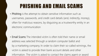PHISHING AND EMAIL SCAMS
• Phishing is the attempt to obtain sensitive information such as
usernames, passwords, and credit card details (and, indirectly, money),
often for malicious reasons, by disguising as a trustworthy entity in an
electronic communication.
• Email Scams The intended victim is often told their name or email
address was selected through a random computer ballot and
by a marketing company. In order to claim their so-called winnings, the
victim is asked to provide their bank account details and other
information. The victim is asked to contact the claims agent or award
 