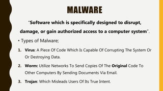 MALWARE
“Software which is specifically designed to disrupt,
damage, or gain authorized access to a computer system”.
• Types of Malware;
1. Virus: A Piece Of Code Which Is Capable Of Corrupting The System Or
Or Destroying Data.
2. Worm: Utilize Networks To Send Copies Of The Original Code To
Other Computers By Sending Documents Via Email.
3. Trojan: Which Misleads Users Of Its True Intent.
 