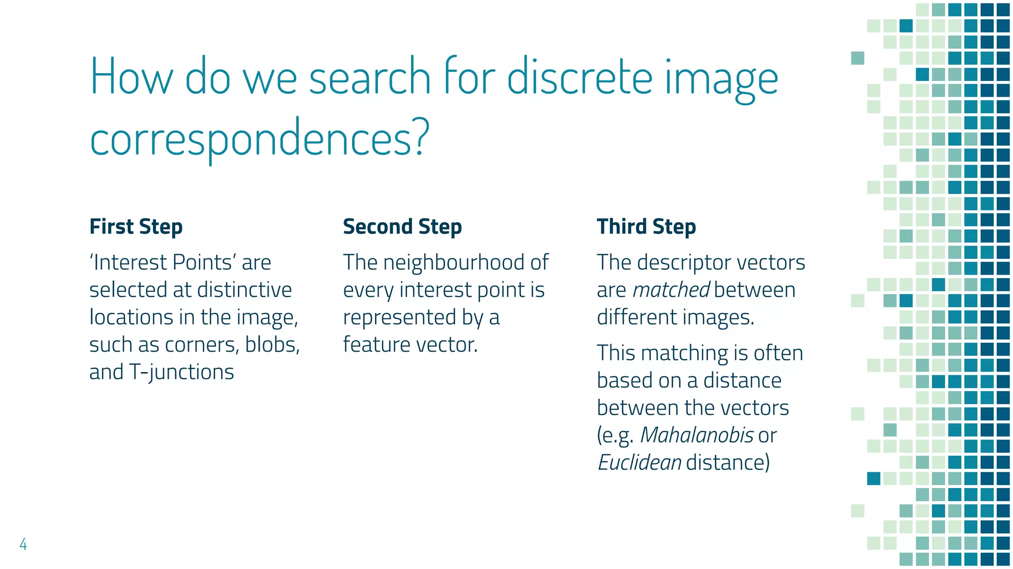 How do we search for discrete image
correspondences?
First Step
‘Interest Points’ are
selected at distinctive
locations in the image,
such as corners, blobs,
and T-junctions
Second Step
The neighbourhood of
every interest point is
represented by a
feature vector.
Third Step
The descriptor vectors
are matched between
different images.
This matching is often
based on a distance
between the vectors
(e.g. Mahalanobis or
Euclidean distance)
4
 