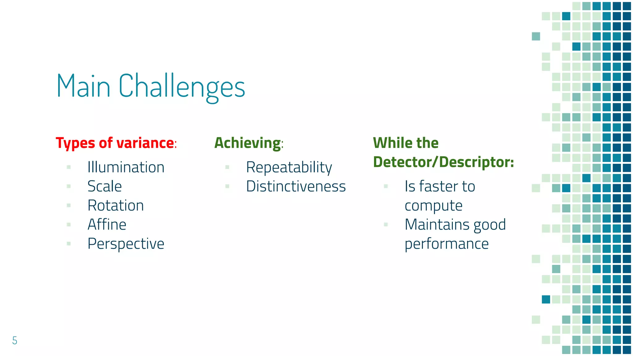 Main Challenges
Types of variance:
▪ Illumination
▪ Scale
▪ Rotation
▪ Affine
▪ Perspective
Achieving:
▪ Repeatability
▪ Distinctiveness
While the
Detector/Descriptor:
▪ Is faster to
compute
▪ Maintains good
performance
5
 