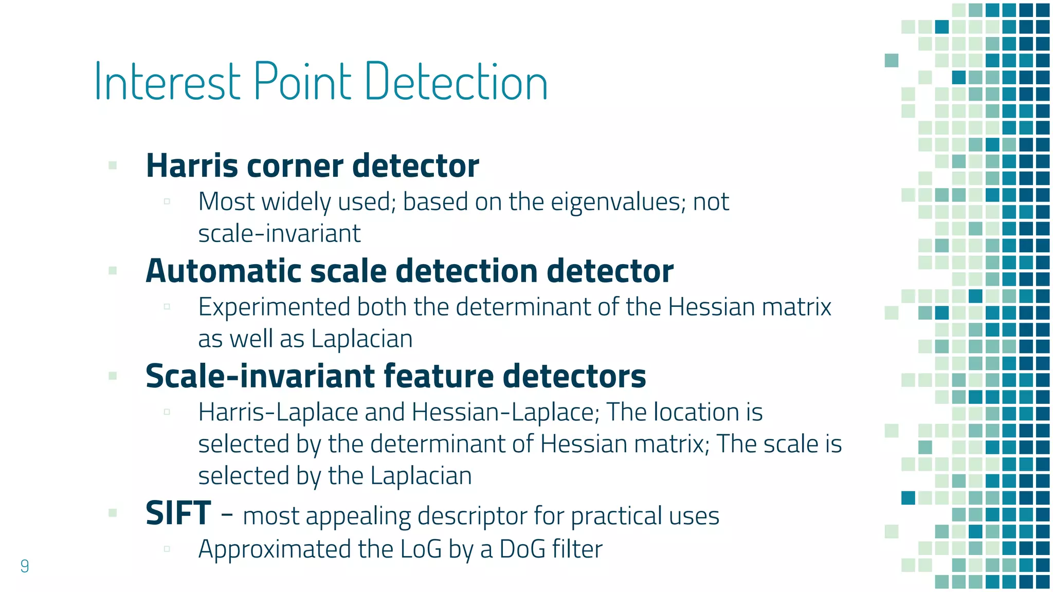 Interest Point Detection
▪ Harris corner detector
▫ Most widely used; based on the eigenvalues; not
scale-invariant
▪ Automatic scale detection detector
▫ Experimented both the determinant of the Hessian matrix
as well as Laplacian
▪ Scale-invariant feature detectors
▫ Harris-Laplace and Hessian-Laplace; The location is
selected by the determinant of Hessian matrix; The scale is
selected by the Laplacian
▪ SIFT - most appealing descriptor for practical uses
▫ Approximated the LoG by a DoG filter
9
 