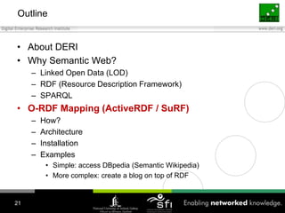 OutlineAbout DERIWhy Semantic Web?Linked Open Data (LOD)RDF (Resource Description Framework)SPARQLO-RDF Mapping (ActiveRDF / SuRF)How?ArchitectureInstallationExamplesSimple: access DBpedia (Semantic Wikipedia)More complex: create a blog on top of RDF21